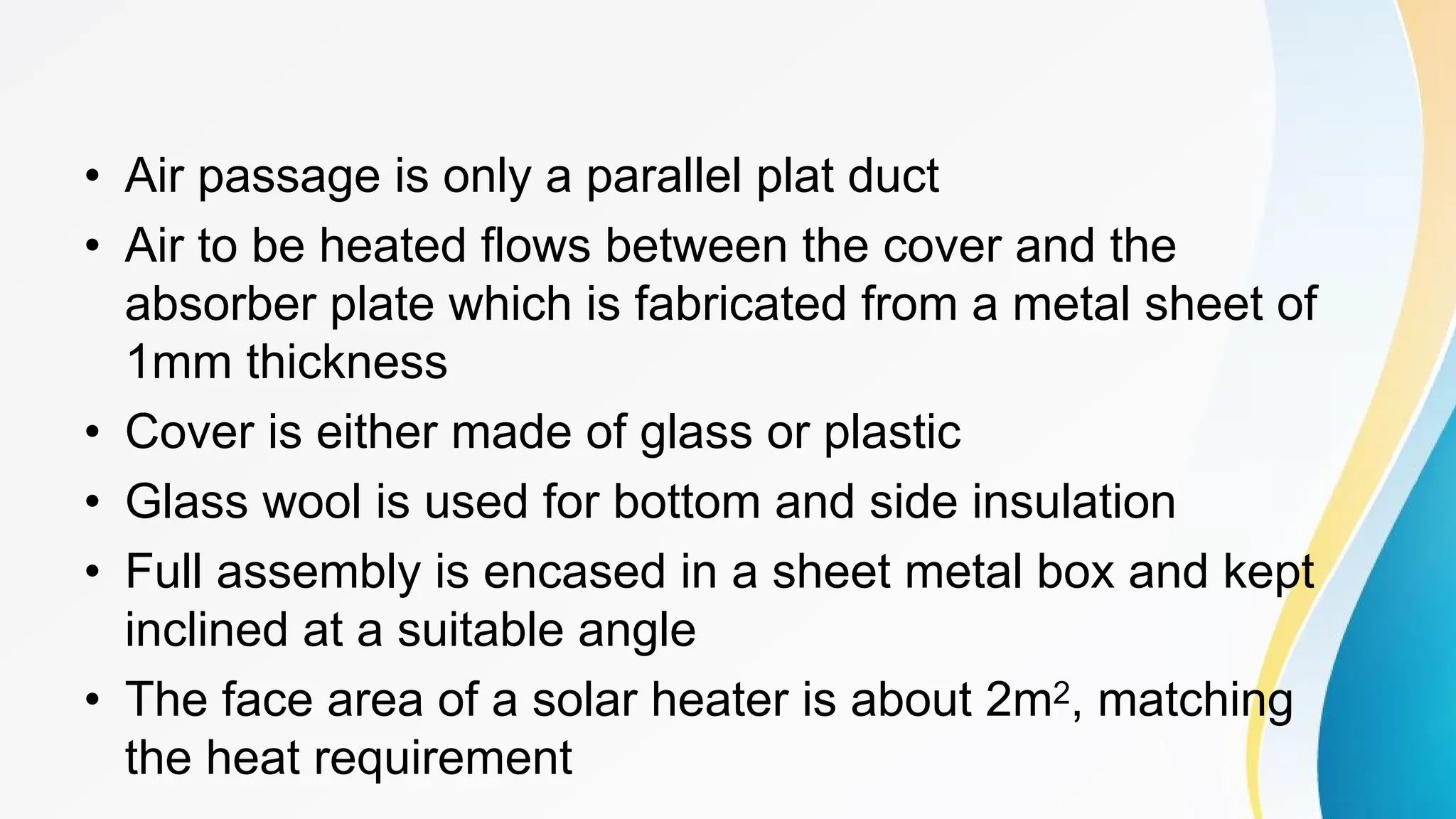 • Air passage is only a parallel plat duct
• Air to be heated flows between the cover and the
absorber plate which is fabricated from a metal sheet of
1mm thickness
• Cover is either made of glass or plastic
• Glass wool is used for bottom and side insulation
• Full assembly is encased in a sheet metal box and kept
inclined at a suitable angle
• The face area of a solar heater is about 2m2, matching
the heat requirement
 