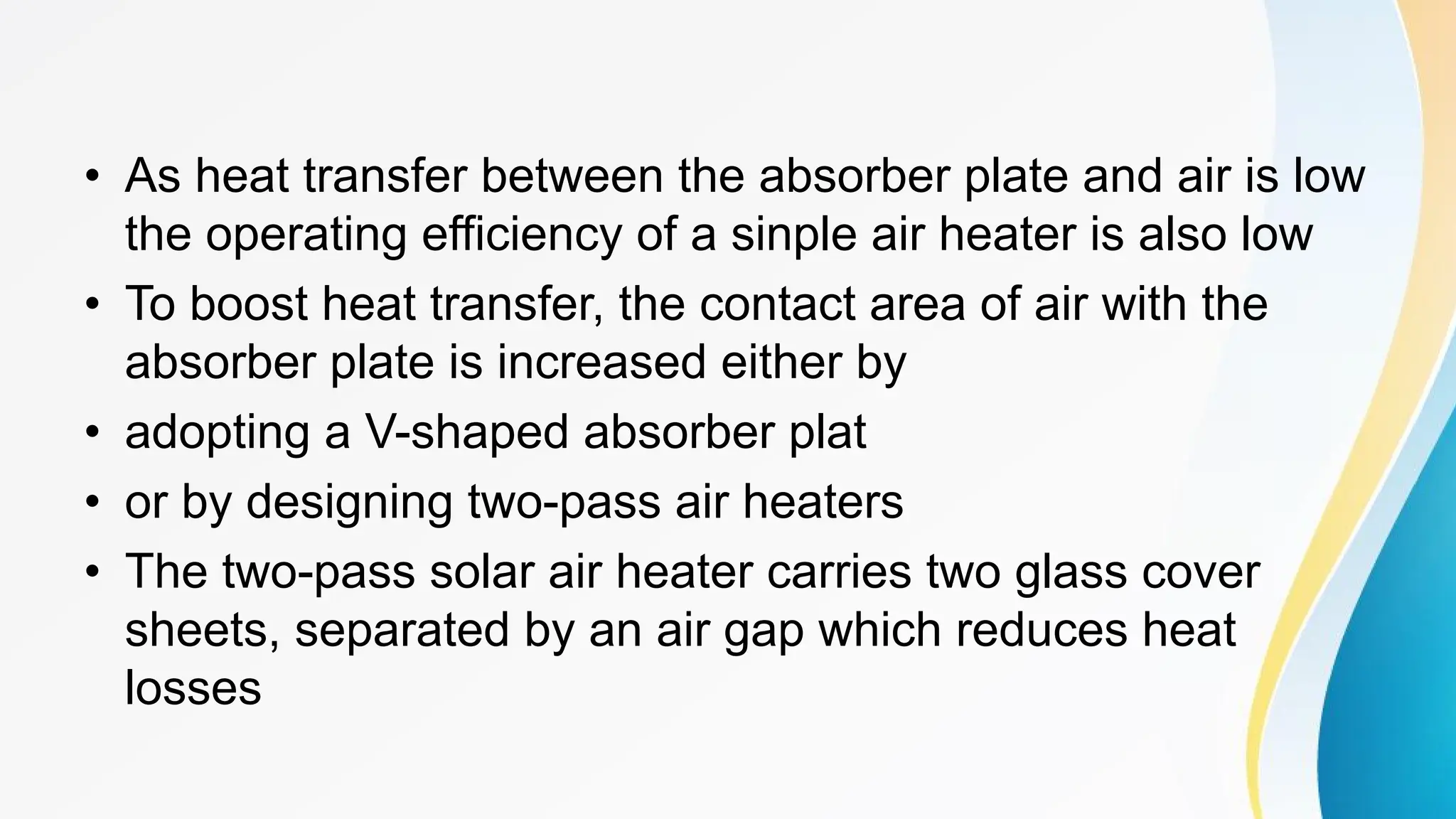 • As heat transfer between the absorber plate and air is low
the operating efficiency of a sinple air heater is also low
• To boost heat transfer, the contact area of air with the
absorber plate is increased either by
• adopting a V-shaped absorber plat
• or by designing two-pass air heaters
• The two-pass solar air heater carries two glass cover
sheets, separated by an air gap which reduces heat
losses
 