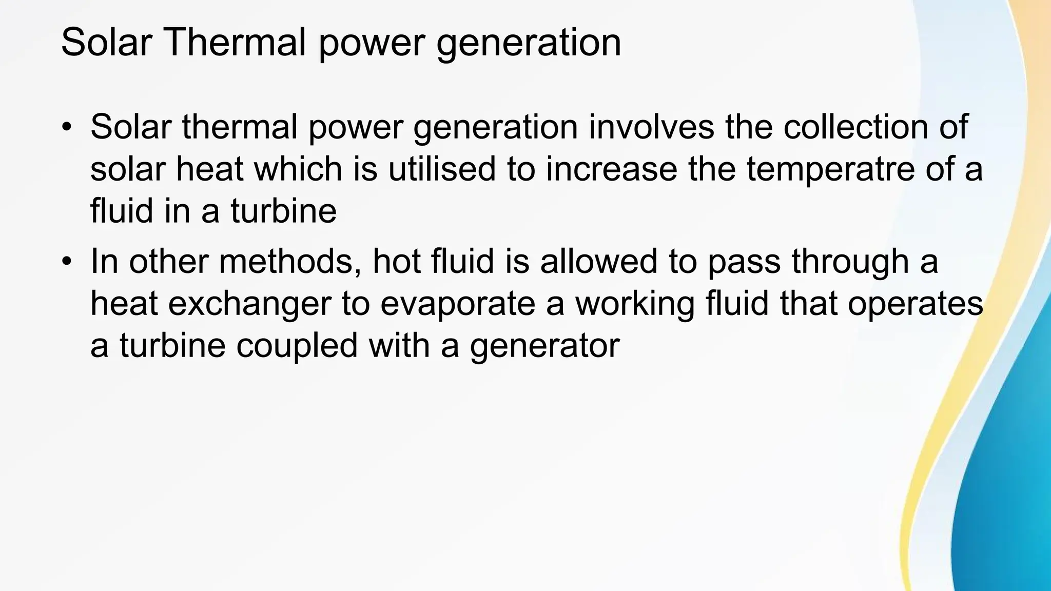 Solar Thermal power generation
• Solar thermal power generation involves the collection of
solar heat which is utilised to increase the temperatre of a
fluid in a turbine
• In other methods, hot fluid is allowed to pass through a
heat exchanger to evaporate a working fluid that operates
a turbine coupled with a generator
 
