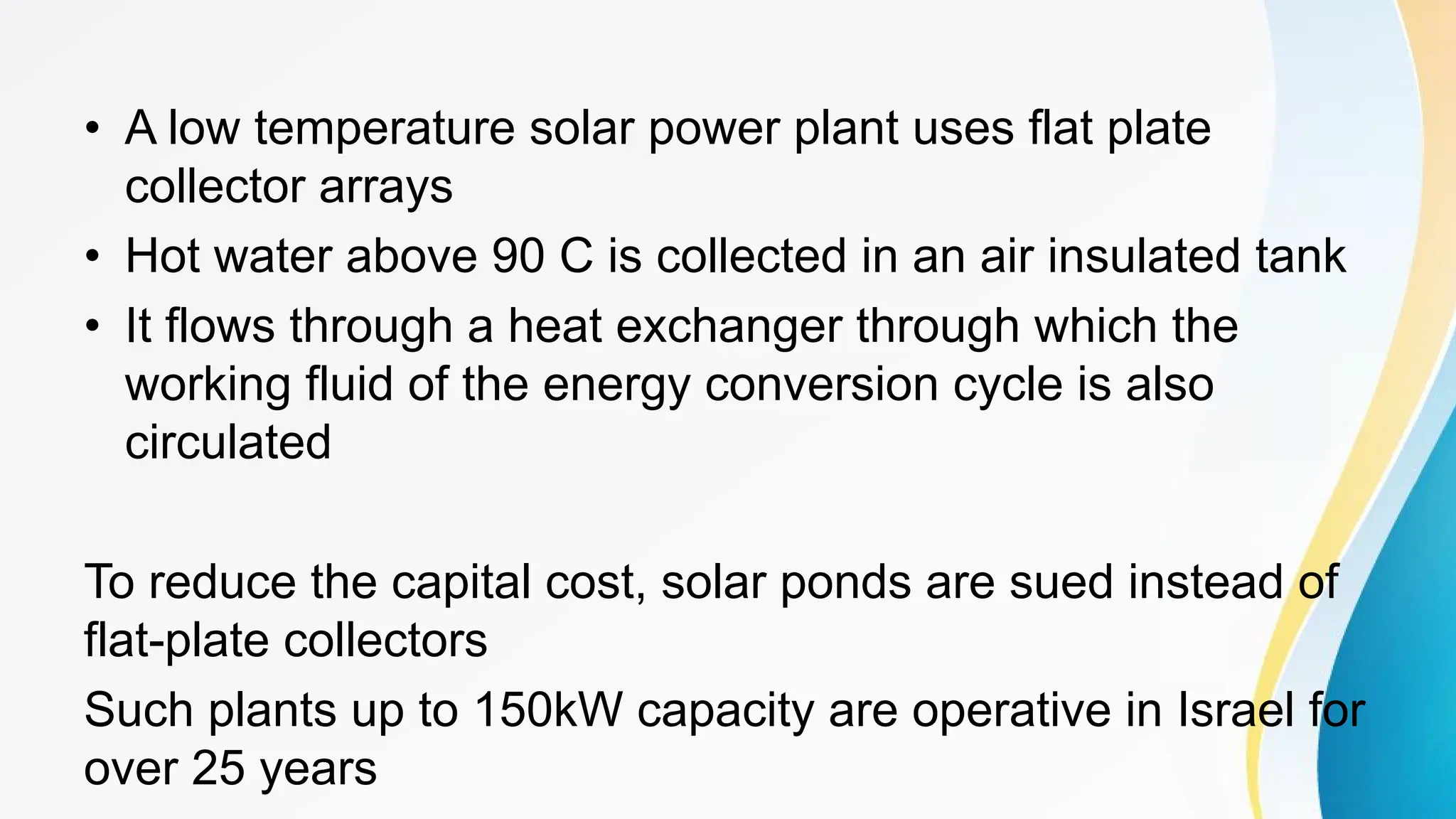 • A low temperature solar power plant uses flat plate
collector arrays
• Hot water above 90 C is collected in an air insulated tank
• It flows through a heat exchanger through which the
working fluid of the energy conversion cycle is also
circulated
To reduce the capital cost, solar ponds are sued instead of
flat-plate collectors
Such plants up to 150kW capacity are operative in Israel for
over 25 years
 