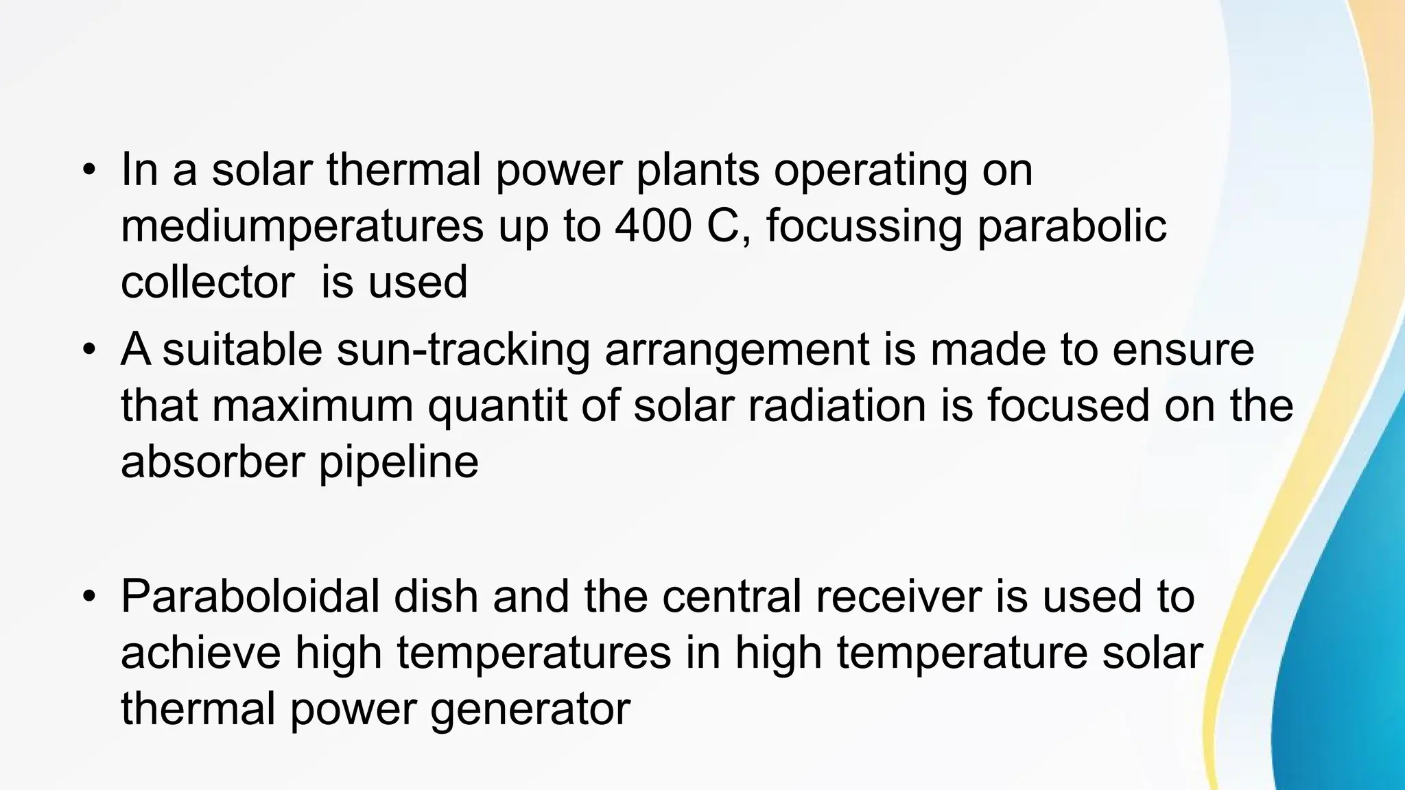 • In a solar thermal power plants operating on
mediumperatures up to 400 C, focussing parabolic
collector is used
• A suitable sun-tracking arrangement is made to ensure
that maximum quantit of solar radiation is focused on the
absorber pipeline
• Paraboloidal dish and the central receiver is used to
achieve high temperatures in high temperature solar
thermal power generator
 
