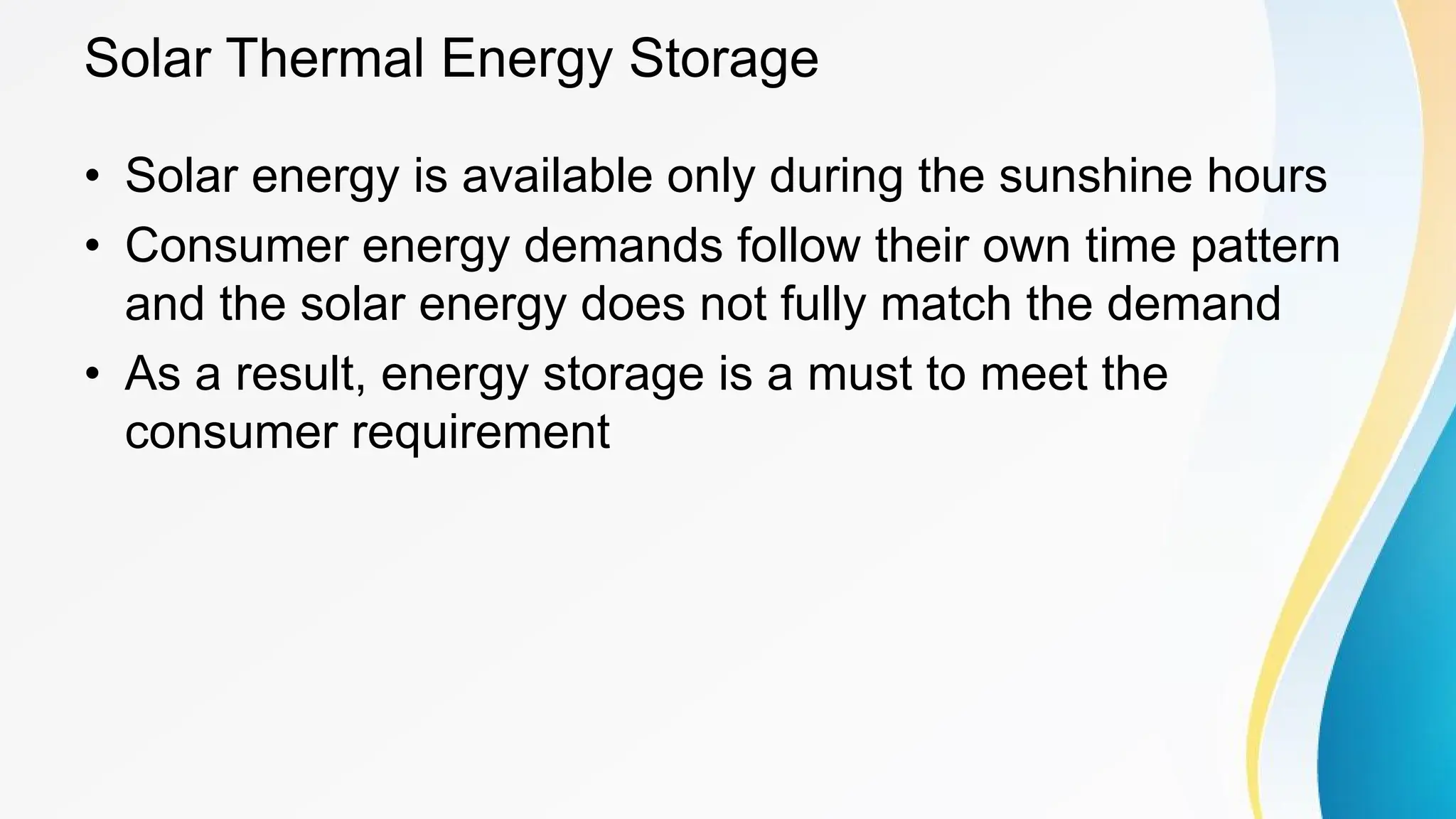 Solar Thermal Energy Storage
• Solar energy is available only during the sunshine hours
• Consumer energy demands follow their own time pattern
and the solar energy does not fully match the demand
• As a result, energy storage is a must to meet the
consumer requirement
 