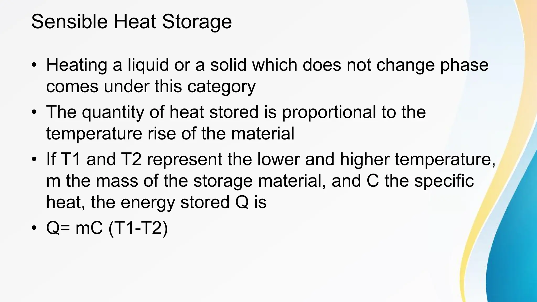Sensible Heat Storage
• Heating a liquid or a solid which does not change phase
comes under this category
• The quantity of heat stored is proportional to the
temperature rise of the material
• If T1 and T2 represent the lower and higher temperature,
m the mass of the storage material, and C the specific
heat, the energy stored Q is
• Q= mC (T1-T2)
 