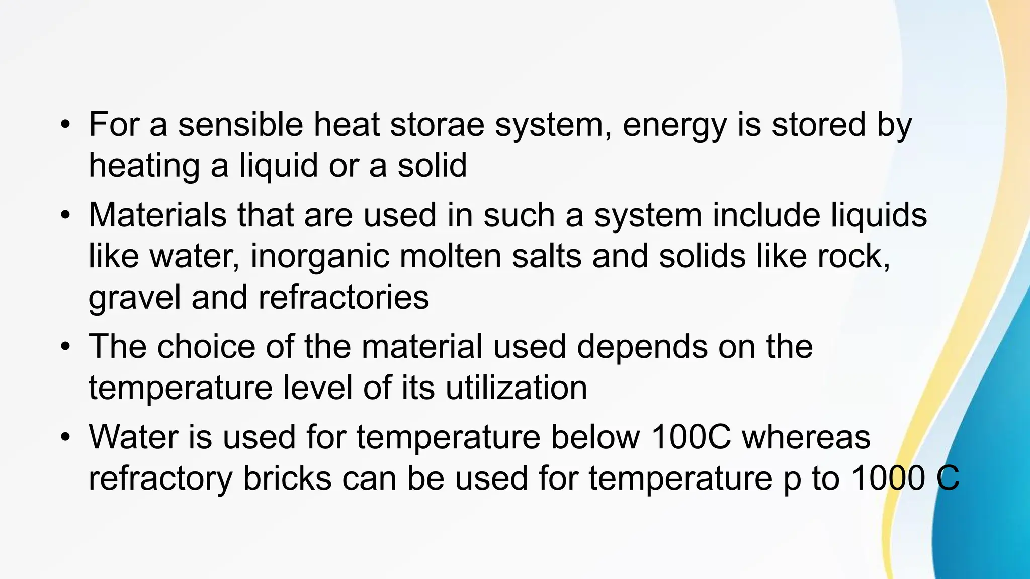 • For a sensible heat storae system, energy is stored by
heating a liquid or a solid
• Materials that are used in such a system include liquids
like water, inorganic molten salts and solids like rock,
gravel and refractories
• The choice of the material used depends on the
temperature level of its utilization
• Water is used for temperature below 100C whereas
refractory bricks can be used for temperature p to 1000 C
 