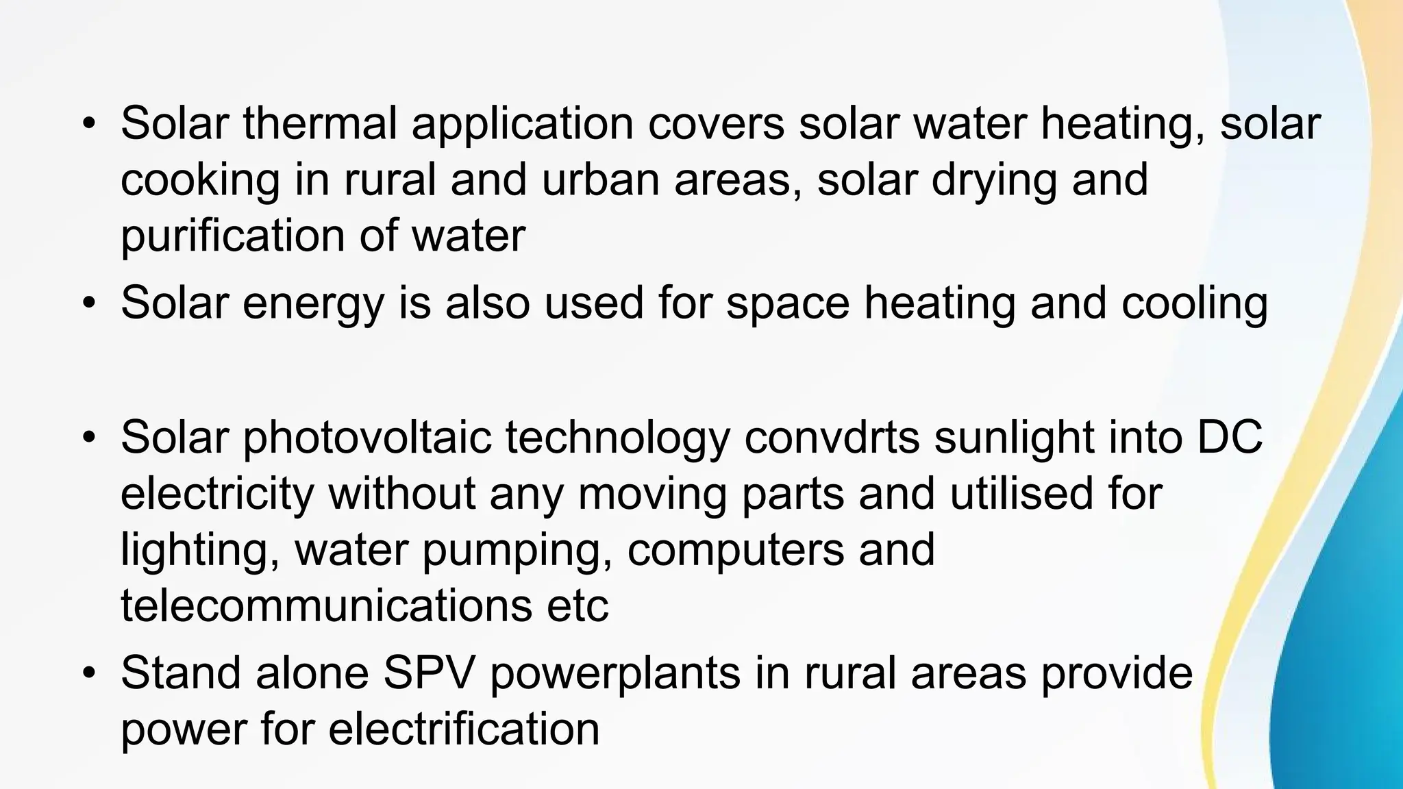 • Solar thermal application covers solar water heating, solar
cooking in rural and urban areas, solar drying and
purification of water
• Solar energy is also used for space heating and cooling
• Solar photovoltaic technology convdrts sunlight into DC
electricity without any moving parts and utilised for
lighting, water pumping, computers and
telecommunications etc
• Stand alone SPV powerplants in rural areas provide
power for electrification
 