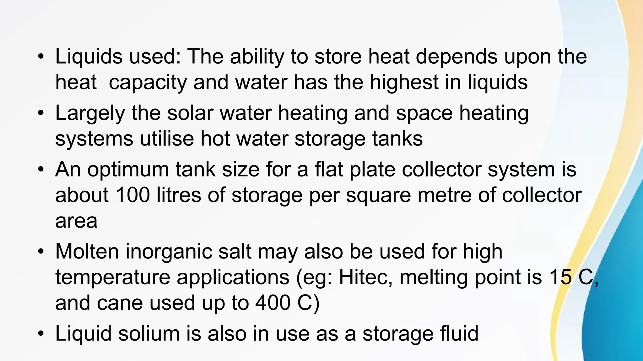 • Liquids used: The ability to store heat depends upon the
heat capacity and water has the highest in liquids
• Largely the solar water heating and space heating
systems utilise hot water storage tanks
• An optimum tank size for a flat plate collector system is
about 100 litres of storage per square metre of collector
area
• Molten inorganic salt may also be used for high
temperature applications (eg: Hitec, melting point is 15 C,
and cane used up to 400 C)
• Liquid solium is also in use as a storage fluid
 