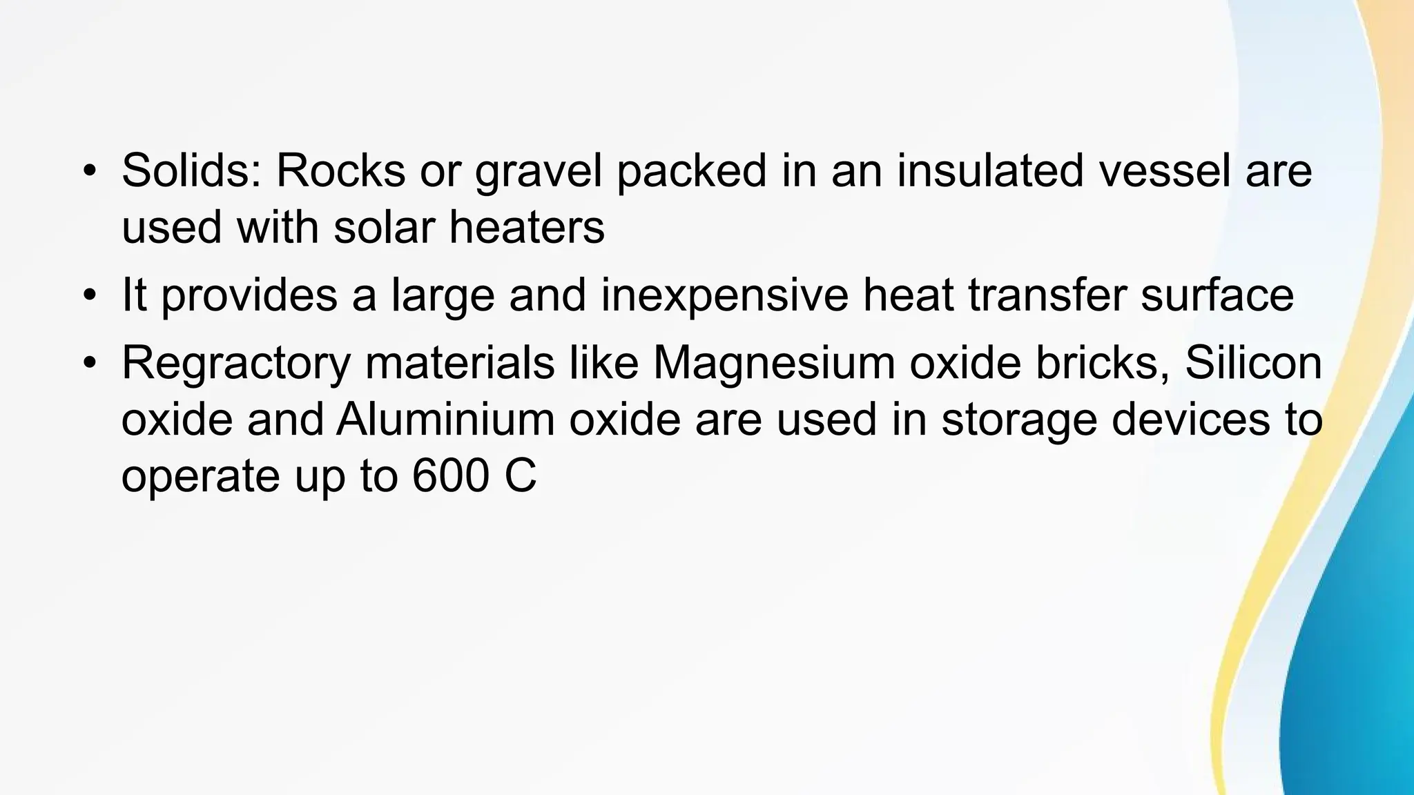 • Solids: Rocks or gravel packed in an insulated vessel are
used with solar heaters
• It provides a large and inexpensive heat transfer surface
• Regractory materials like Magnesium oxide bricks, Silicon
oxide and Aluminium oxide are used in storage devices to
operate up to 600 C
 