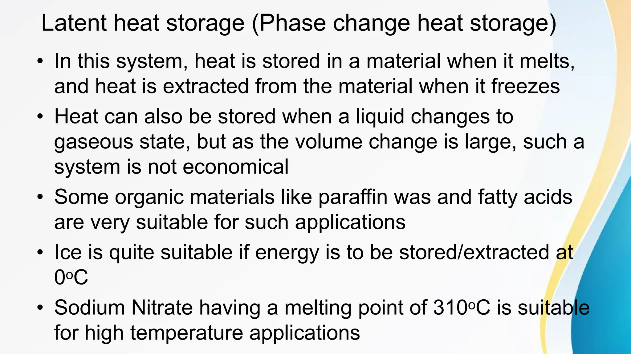 Latent heat storage (Phase change heat storage)
• In this system, heat is stored in a material when it melts,
and heat is extracted from the material when it freezes
• Heat can also be stored when a liquid changes to
gaseous state, but as the volume change is large, such a
system is not economical
• Some organic materials like paraffin was and fatty acids
are very suitable for such applications
• Ice is quite suitable if energy is to be stored/extracted at
0oC
• Sodium Nitrate having a melting point of 310oC is suitable
for high temperature applications
 