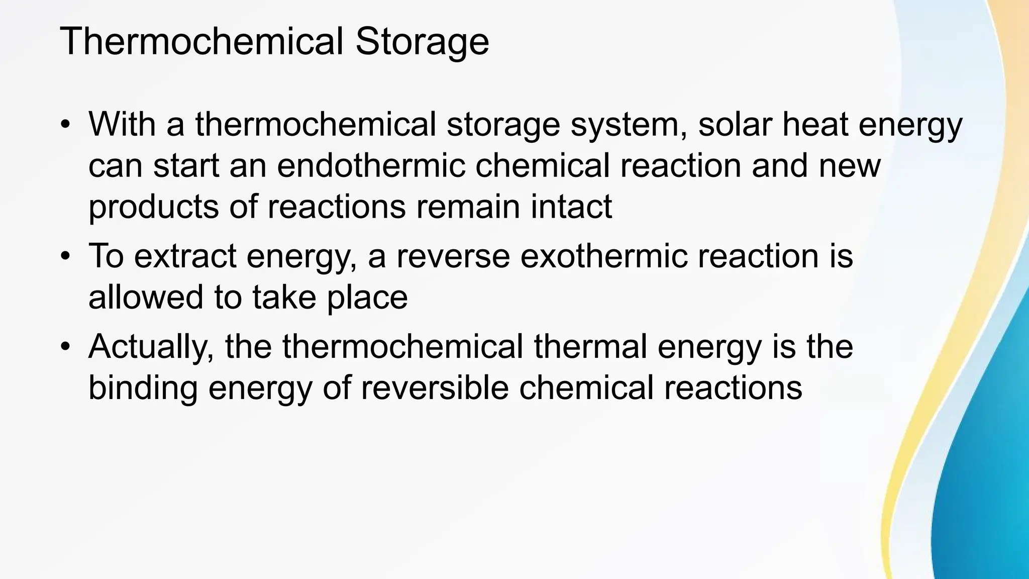 Thermochemical Storage
• With a thermochemical storage system, solar heat energy
can start an endothermic chemical reaction and new
products of reactions remain intact
• To extract energy, a reverse exothermic reaction is
allowed to take place
• Actually, the thermochemical thermal energy is the
binding energy of reversible chemical reactions
 