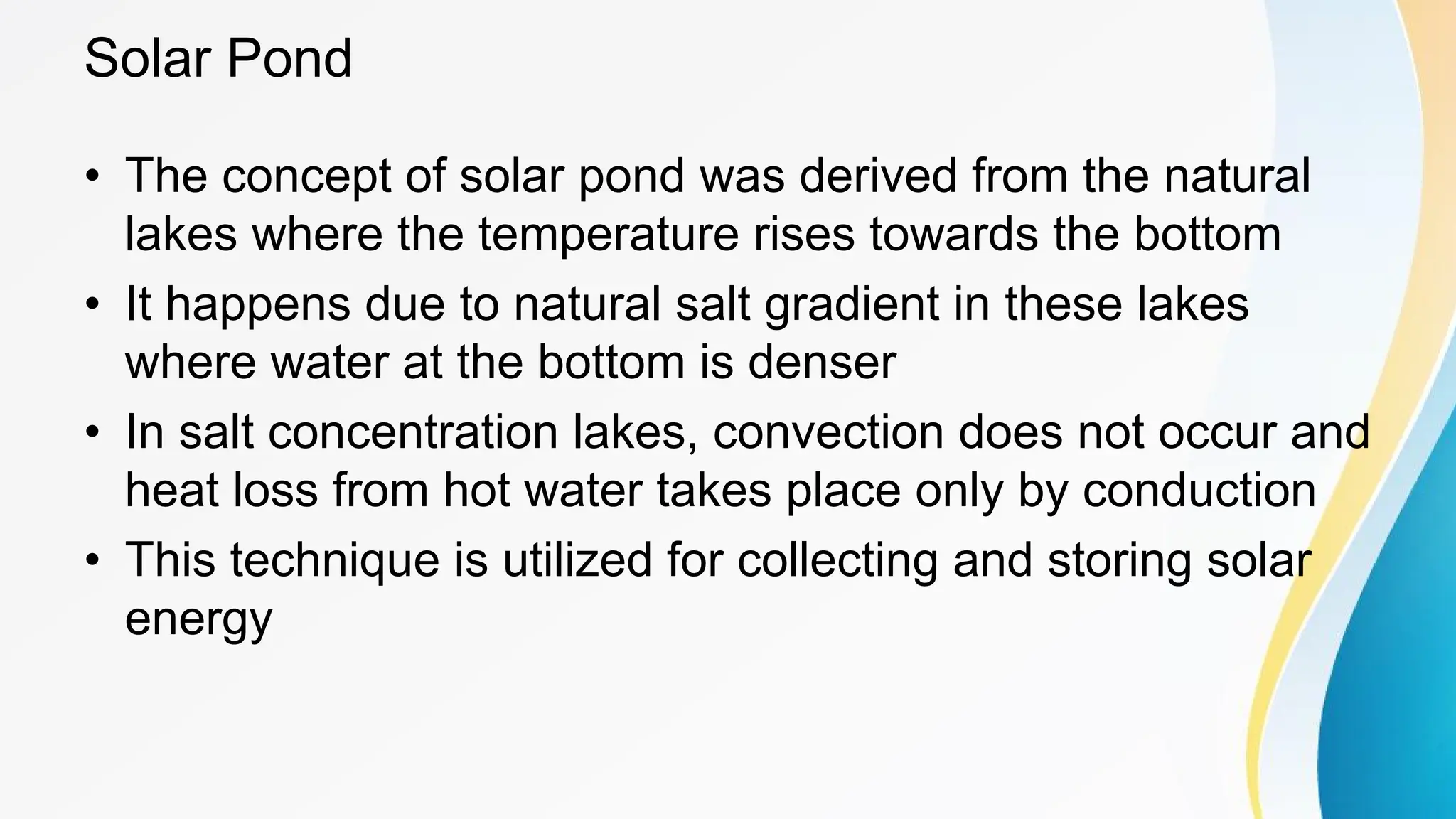 Solar Pond
• The concept of solar pond was derived from the natural
lakes where the temperature rises towards the bottom
• It happens due to natural salt gradient in these lakes
where water at the bottom is denser
• In salt concentration lakes, convection does not occur and
heat loss from hot water takes place only by conduction
• This technique is utilized for collecting and storing solar
energy
 