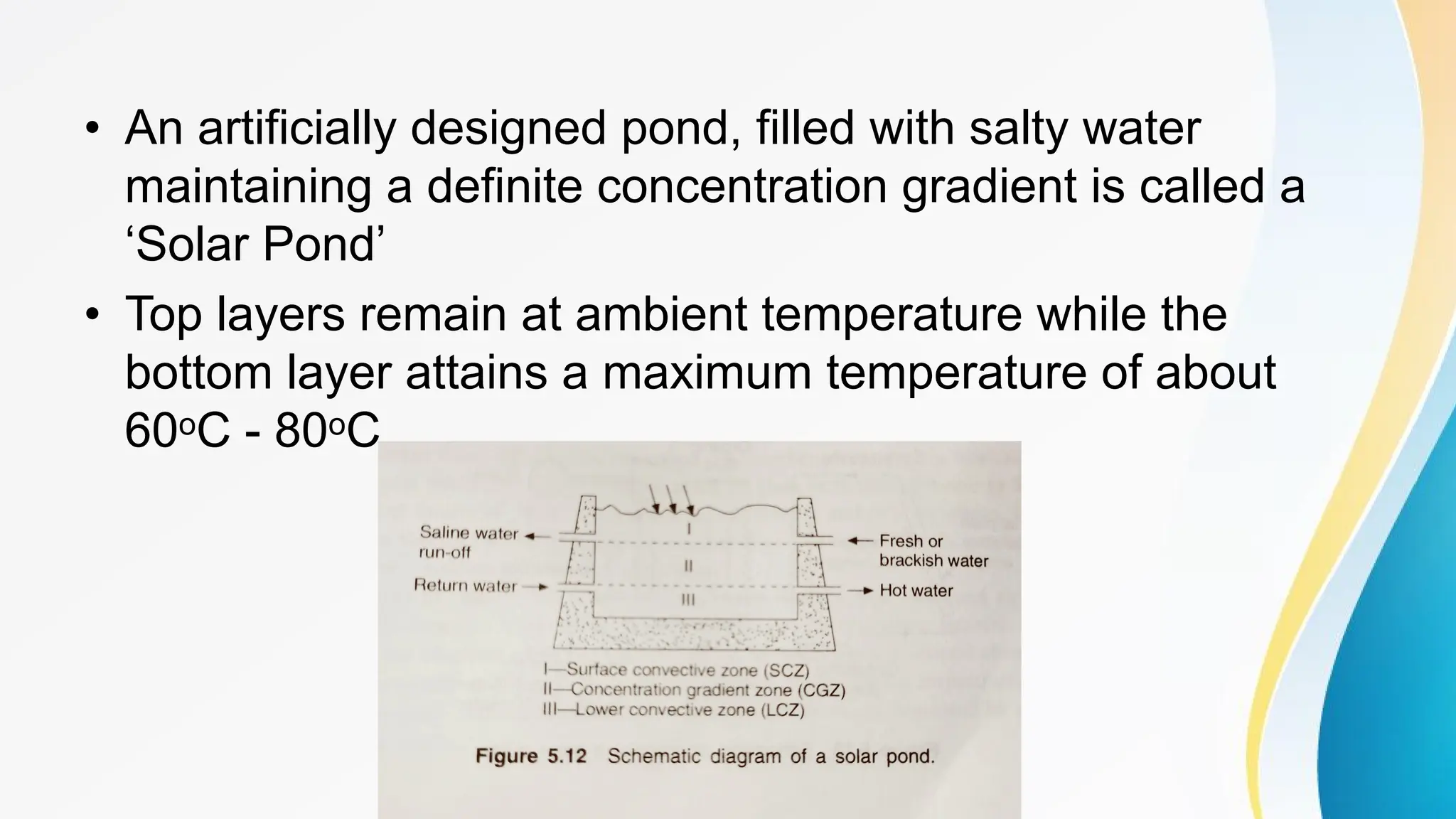 • An artificially designed pond, filled with salty water
maintaining a definite concentration gradient is called a
‘Solar Pond’
• Top layers remain at ambient temperature while the
bottom layer attains a maximum temperature of about
60oC - 80oC
 