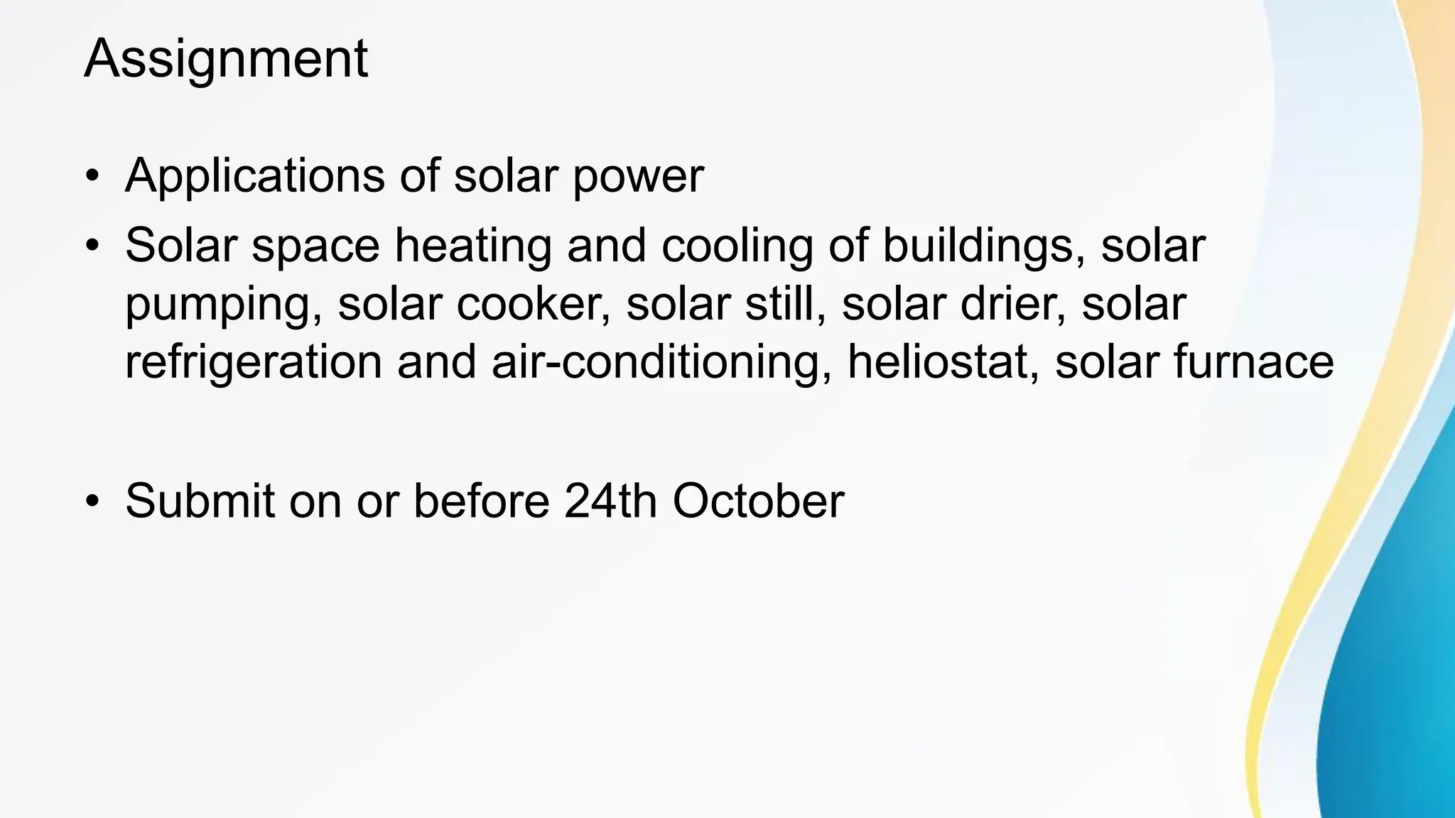 Assignment
• Applications of solar power
• Solar space heating and cooling of buildings, solar
pumping, solar cooker, solar still, solar drier, solar
refrigeration and air-conditioning, heliostat, solar furnace
• Submit on or before 24th October
 