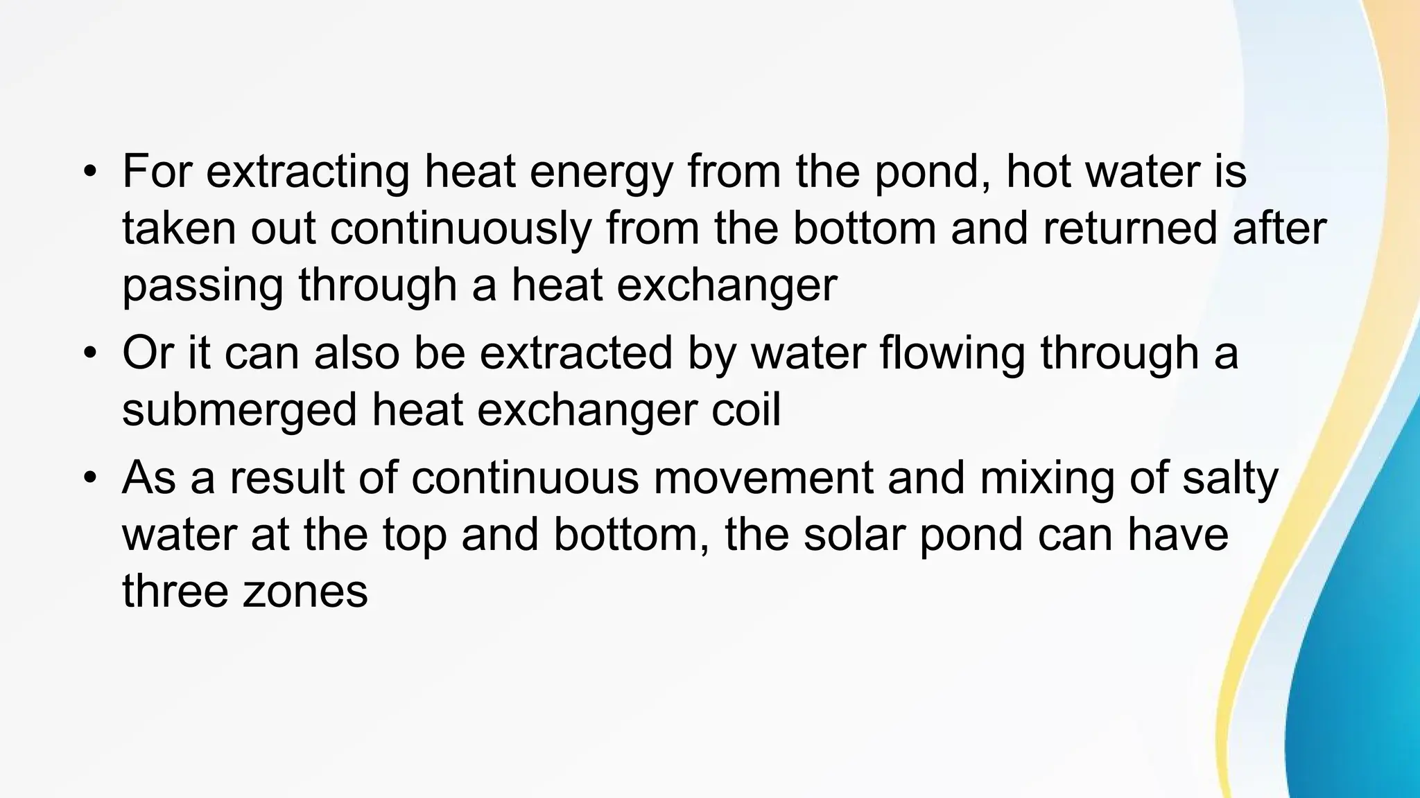 • For extracting heat energy from the pond, hot water is
taken out continuously from the bottom and returned after
passing through a heat exchanger
• Or it can also be extracted by water flowing through a
submerged heat exchanger coil
• As a result of continuous movement and mixing of salty
water at the top and bottom, the solar pond can have
three zones
 