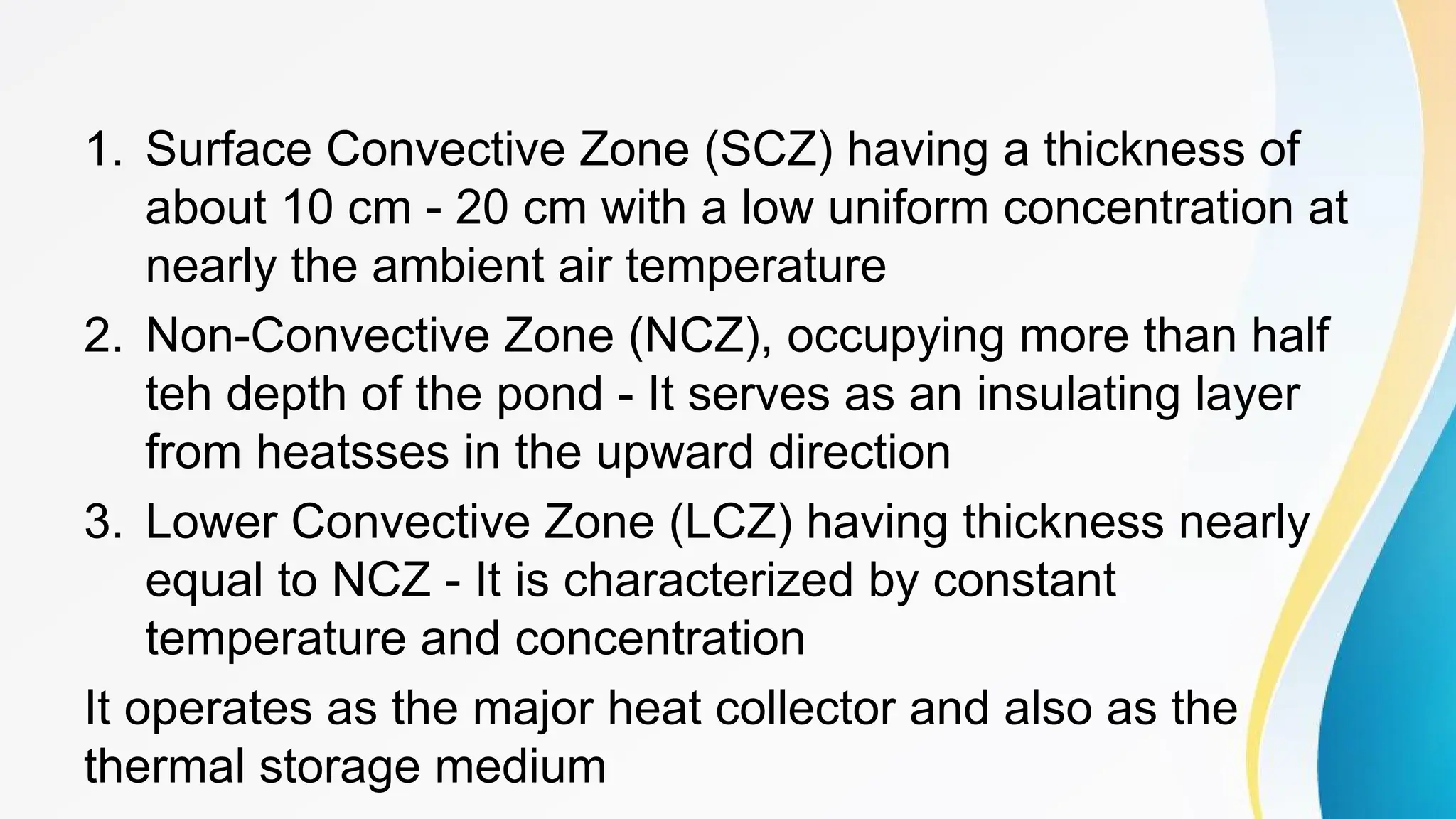 1. Surface Convective Zone (SCZ) having a thickness of
about 10 cm - 20 cm with a low uniform concentration at
nearly the ambient air temperature
2. Non-Convective Zone (NCZ), occupying more than half
teh depth of the pond - It serves as an insulating layer
from heatsses in the upward direction
3. Lower Convective Zone (LCZ) having thickness nearly
equal to NCZ - It is characterized by constant
temperature and concentration
It operates as the major heat collector and also as the
thermal storage medium
 