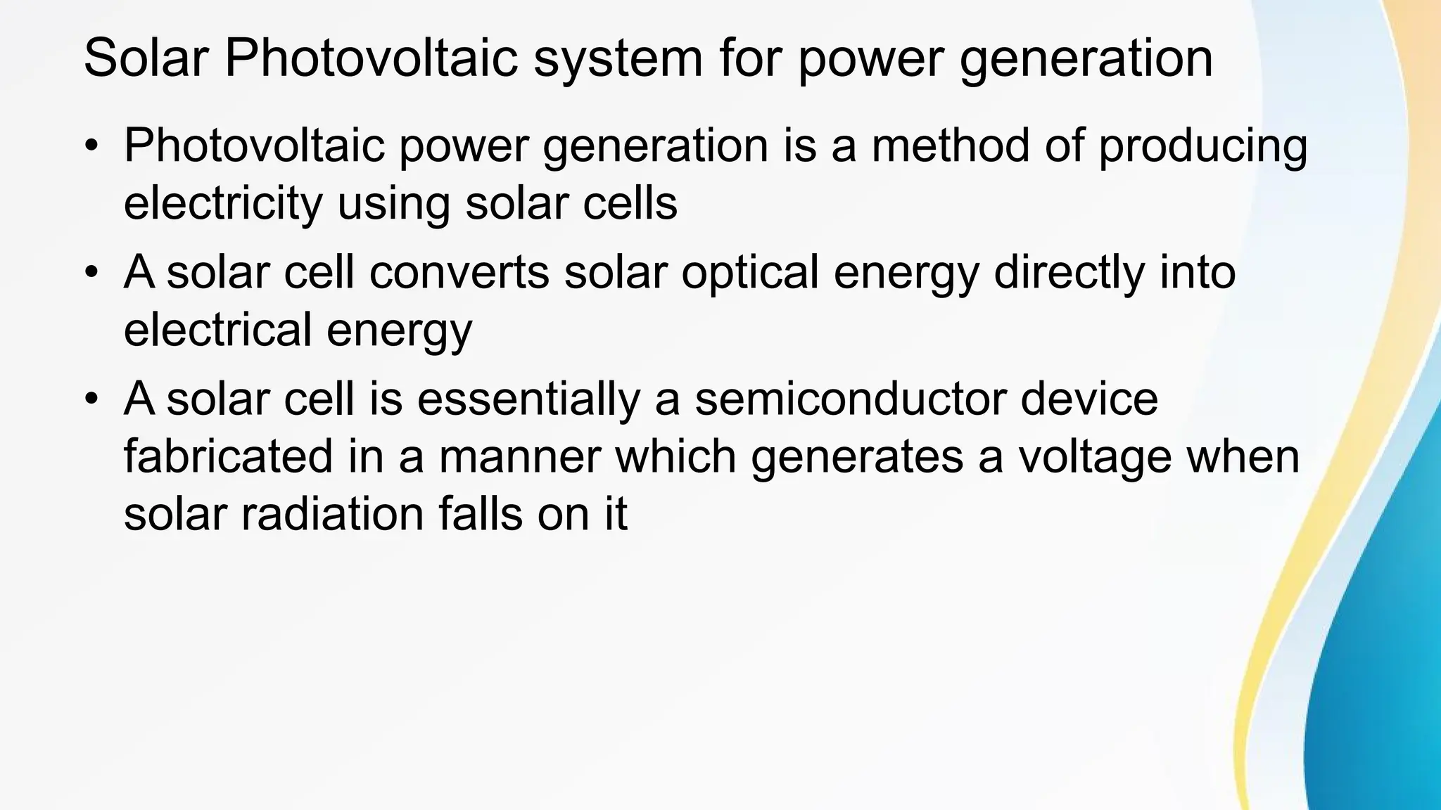 Solar Photovoltaic system for power generation
• Photovoltaic power generation is a method of producing
electricity using solar cells
• A solar cell converts solar optical energy directly into
electrical energy
• A solar cell is essentially a semiconductor device
fabricated in a manner which generates a voltage when
solar radiation falls on it
 