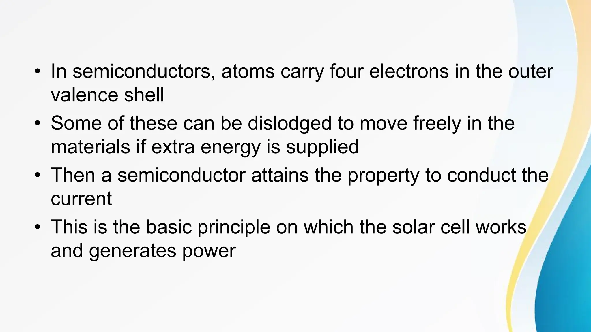 • In semiconductors, atoms carry four electrons in the outer
valence shell
• Some of these can be dislodged to move freely in the
materials if extra energy is supplied
• Then a semiconductor attains the property to conduct the
current
• This is the basic principle on which the solar cell works
and generates power
 