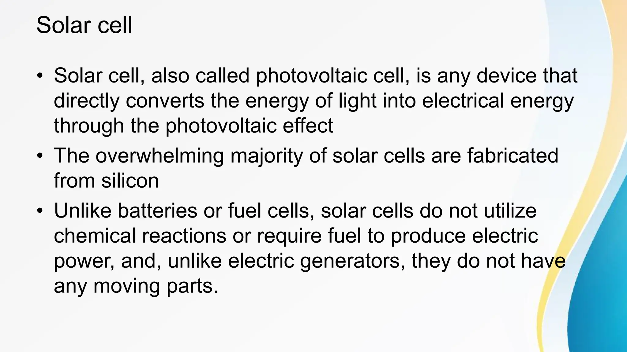 Solar cell
• Solar cell, also called photovoltaic cell, is any device that
directly converts the energy of light into electrical energy
through the photovoltaic effect
• The overwhelming majority of solar cells are fabricated
from silicon
• Unlike batteries or fuel cells, solar cells do not utilize
chemical reactions or require fuel to produce electric
power, and, unlike electric generators, they do not have
any moving parts.
 