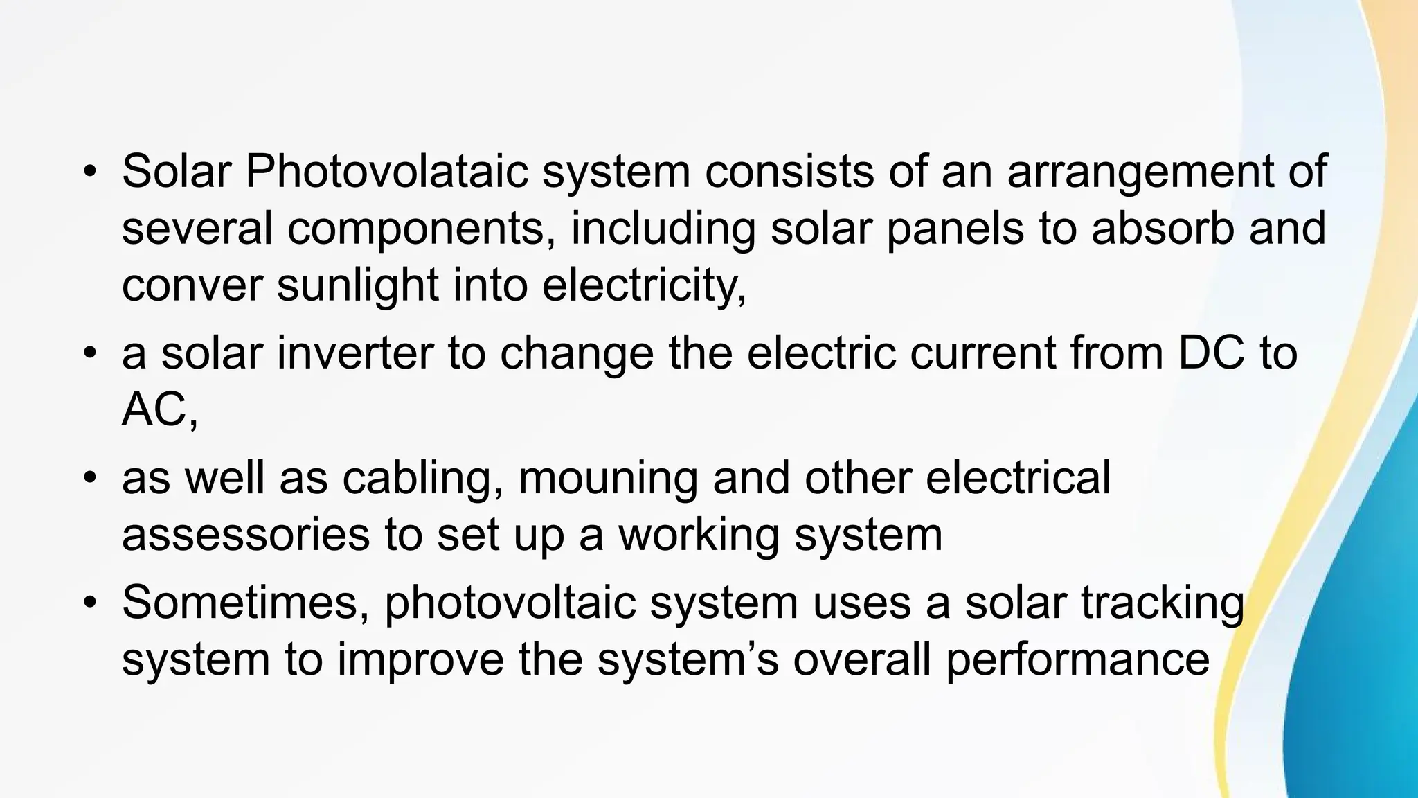 • Solar Photovolataic system consists of an arrangement of
several components, including solar panels to absorb and
conver sunlight into electricity,
• a solar inverter to change the electric current from DC to
AC,
• as well as cabling, mouning and other electrical
assessories to set up a working system
• Sometimes, photovoltaic system uses a solar tracking
system to improve the system’s overall performance
 