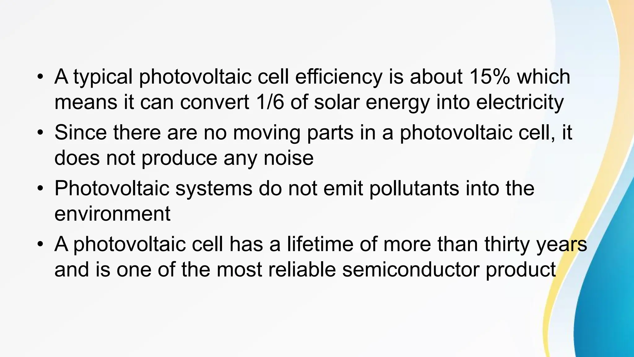 • A typical photovoltaic cell efficiency is about 15% which
means it can convert 1/6 of solar energy into electricity
• Since there are no moving parts in a photovoltaic cell, it
does not produce any noise
• Photovoltaic systems do not emit pollutants into the
environment
• A photovoltaic cell has a lifetime of more than thirty years
and is one of the most reliable semiconductor product
 