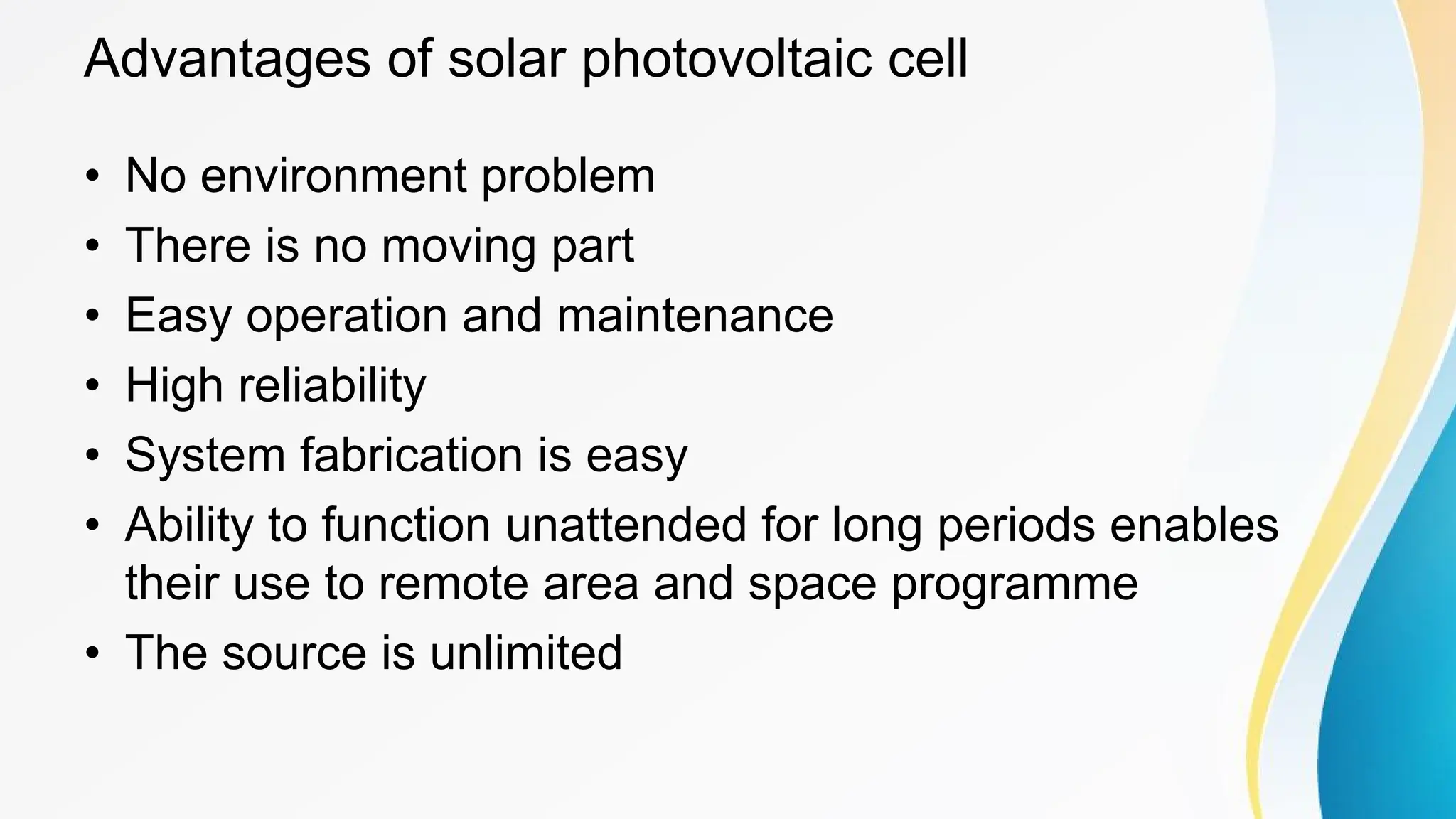Advantages of solar photovoltaic cell
• No environment problem
• There is no moving part
• Easy operation and maintenance
• High reliability
• System fabrication is easy
• Ability to function unattended for long periods enables
their use to remote area and space programme
• The source is unlimited
 