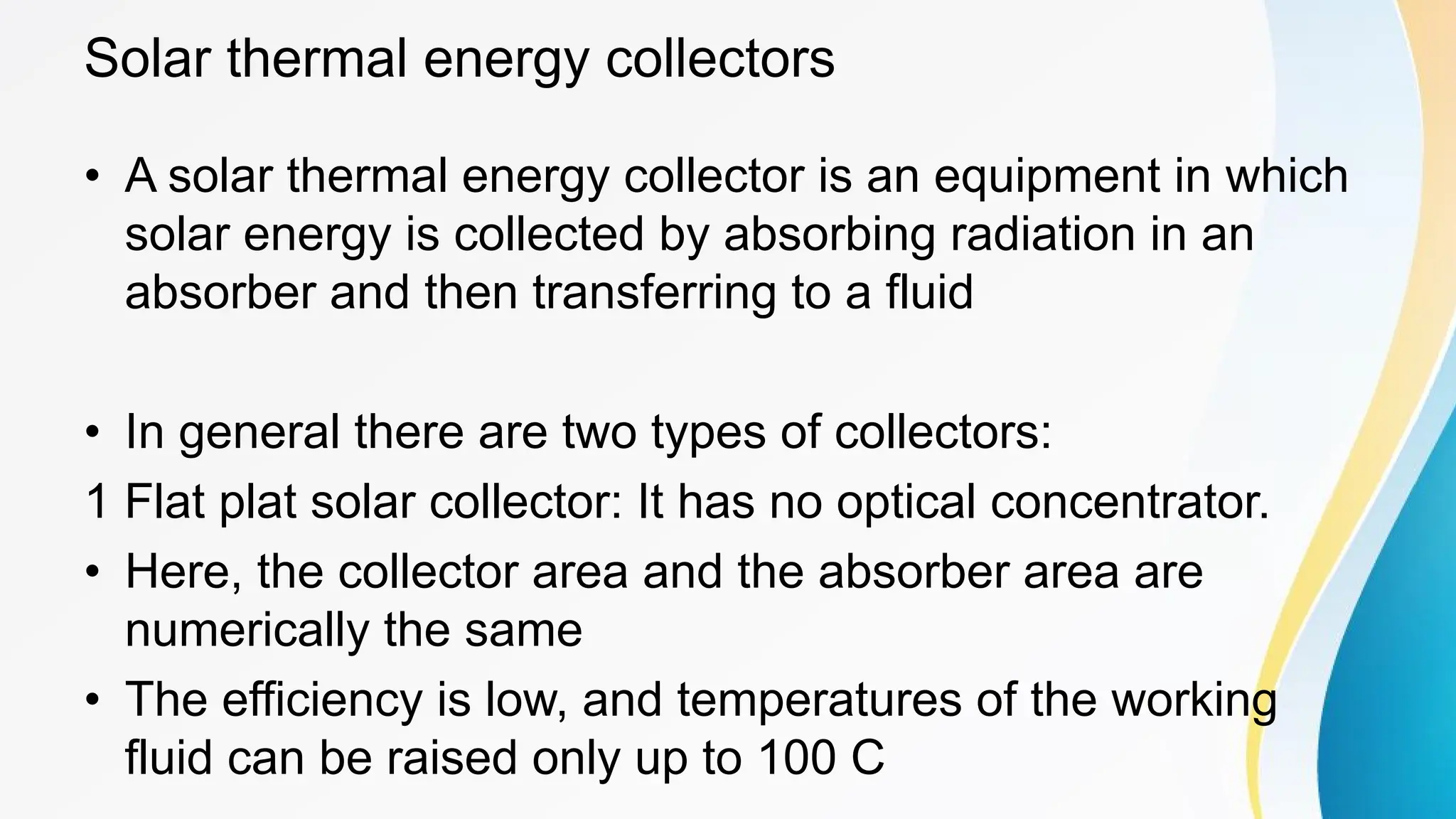Solar thermal energy collectors
• A solar thermal energy collector is an equipment in which
solar energy is collected by absorbing radiation in an
absorber and then transferring to a fluid
• In general there are two types of collectors:
1 Flat plat solar collector: It has no optical concentrator.
• Here, the collector area and the absorber area are
numerically the same
• The efficiency is low, and temperatures of the working
fluid can be raised only up to 100 C
 