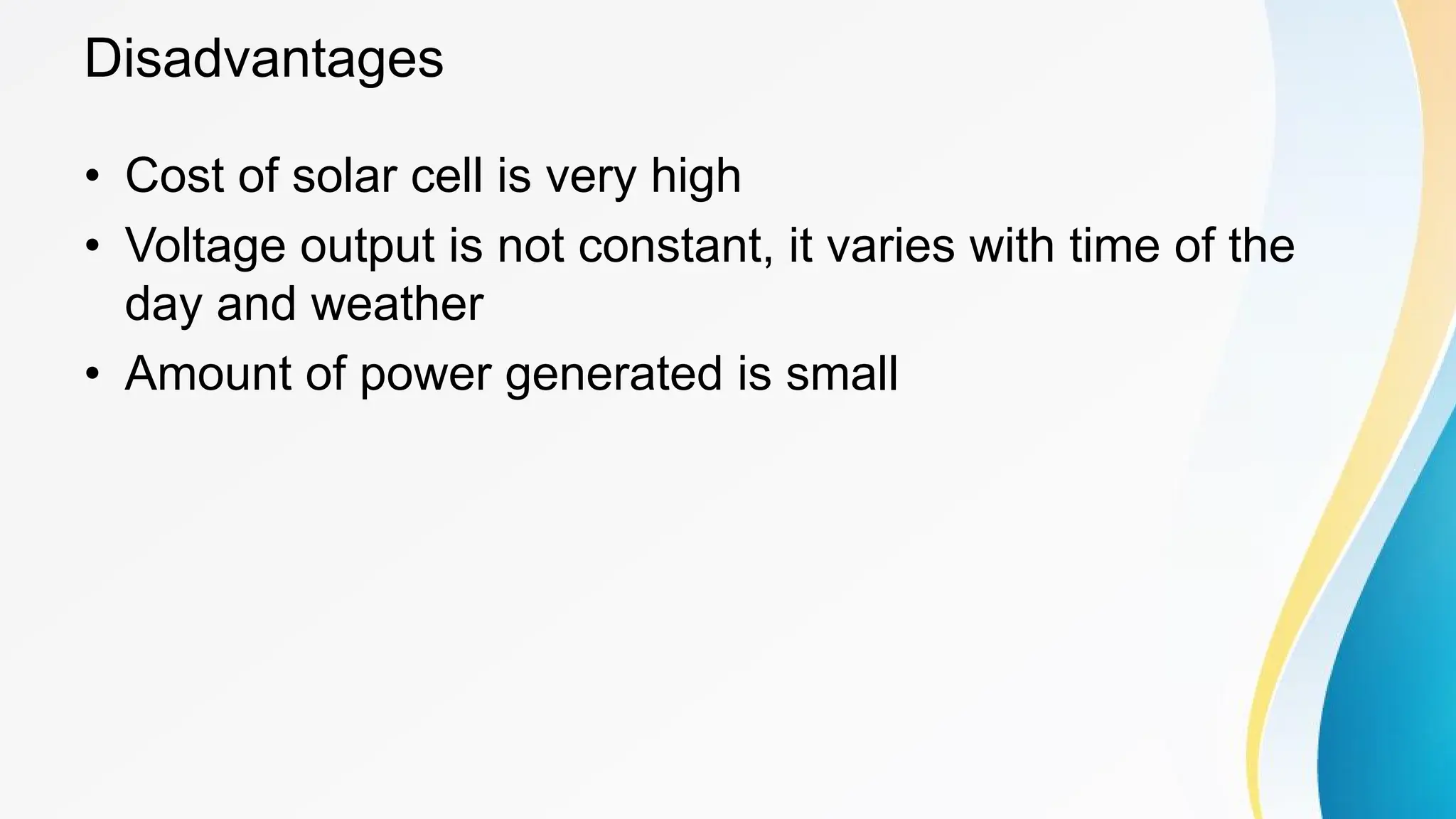 Disadvantages
• Cost of solar cell is very high
• Voltage output is not constant, it varies with time of the
day and weather
• Amount of power generated is small
 
