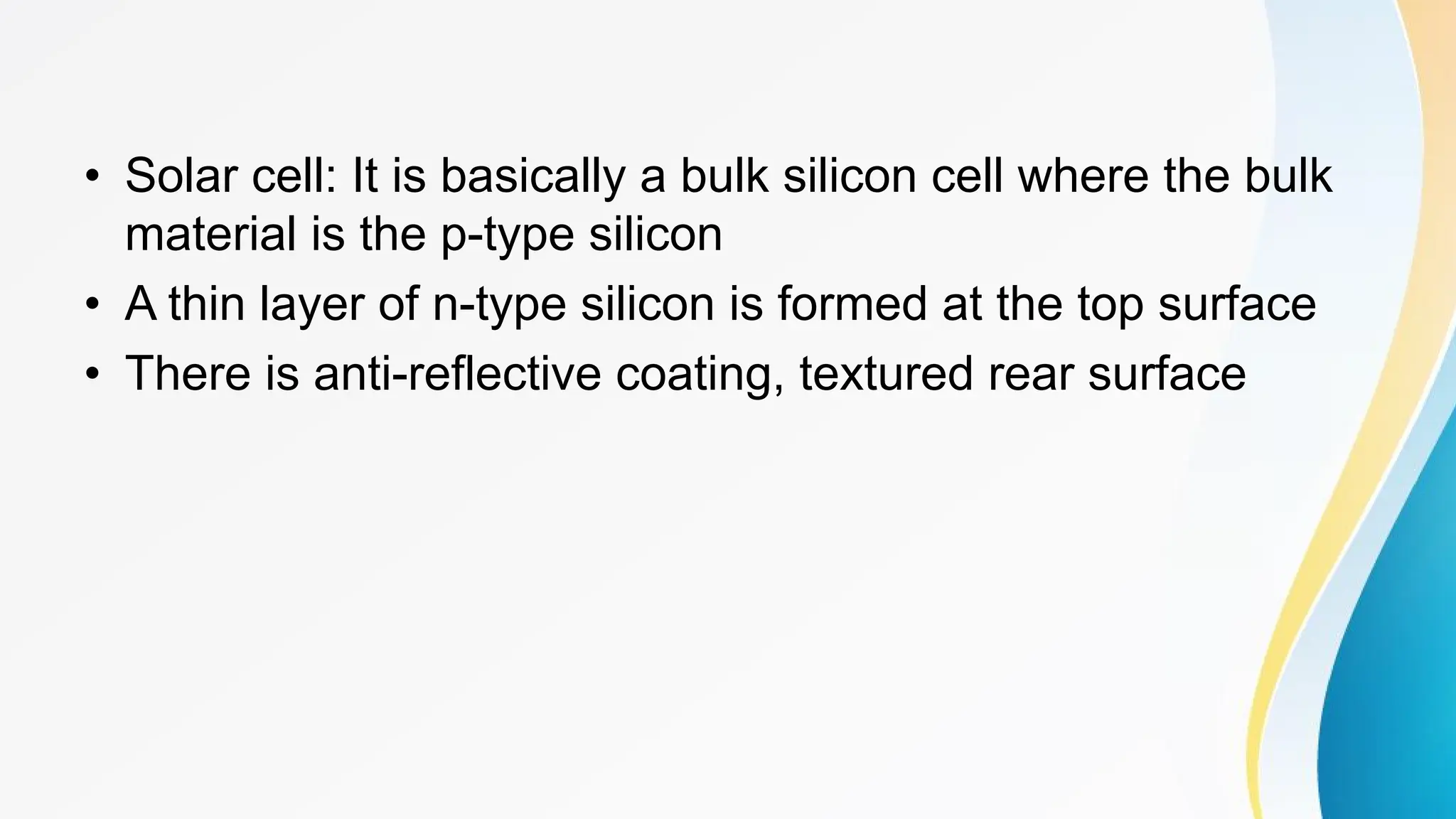 • Solar cell: It is basically a bulk silicon cell where the bulk
material is the p-type silicon
• A thin layer of n-type silicon is formed at the top surface
• There is anti-reflective coating, textured rear surface
 