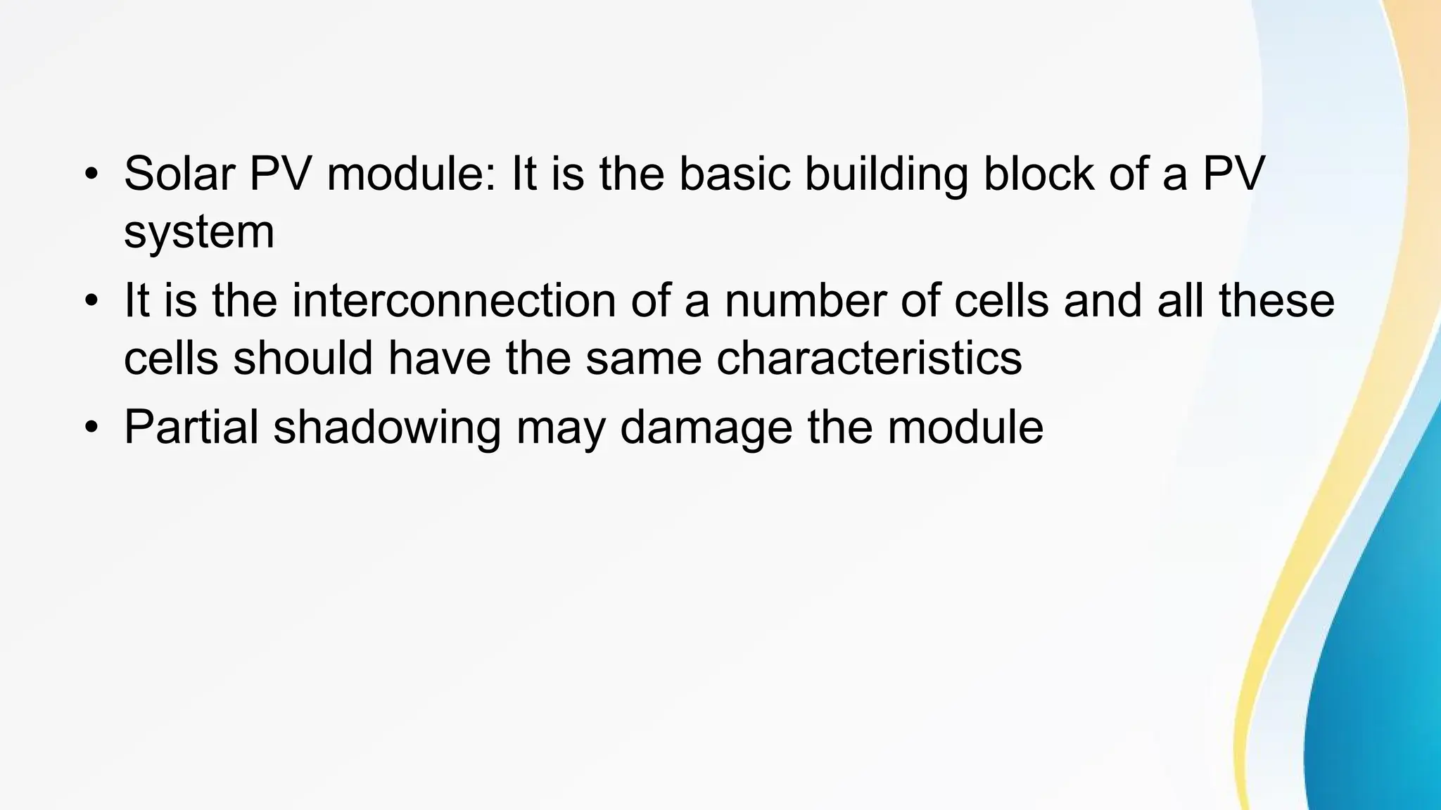 • Solar PV module: It is the basic building block of a PV
system
• It is the interconnection of a number of cells and all these
cells should have the same characteristics
• Partial shadowing may damage the module
 