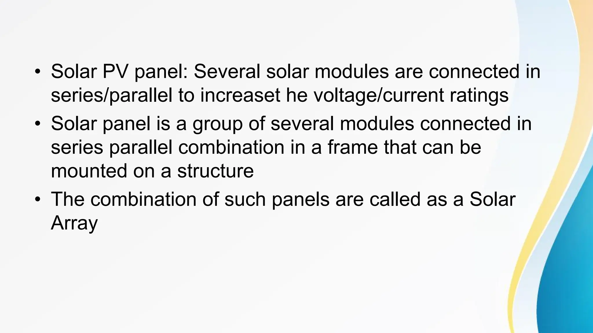 • Solar PV panel: Several solar modules are connected in
series/parallel to increaset he voltage/current ratings
• Solar panel is a group of several modules connected in
series parallel combination in a frame that can be
mounted on a structure
• The combination of such panels are called as a Solar
Array
 