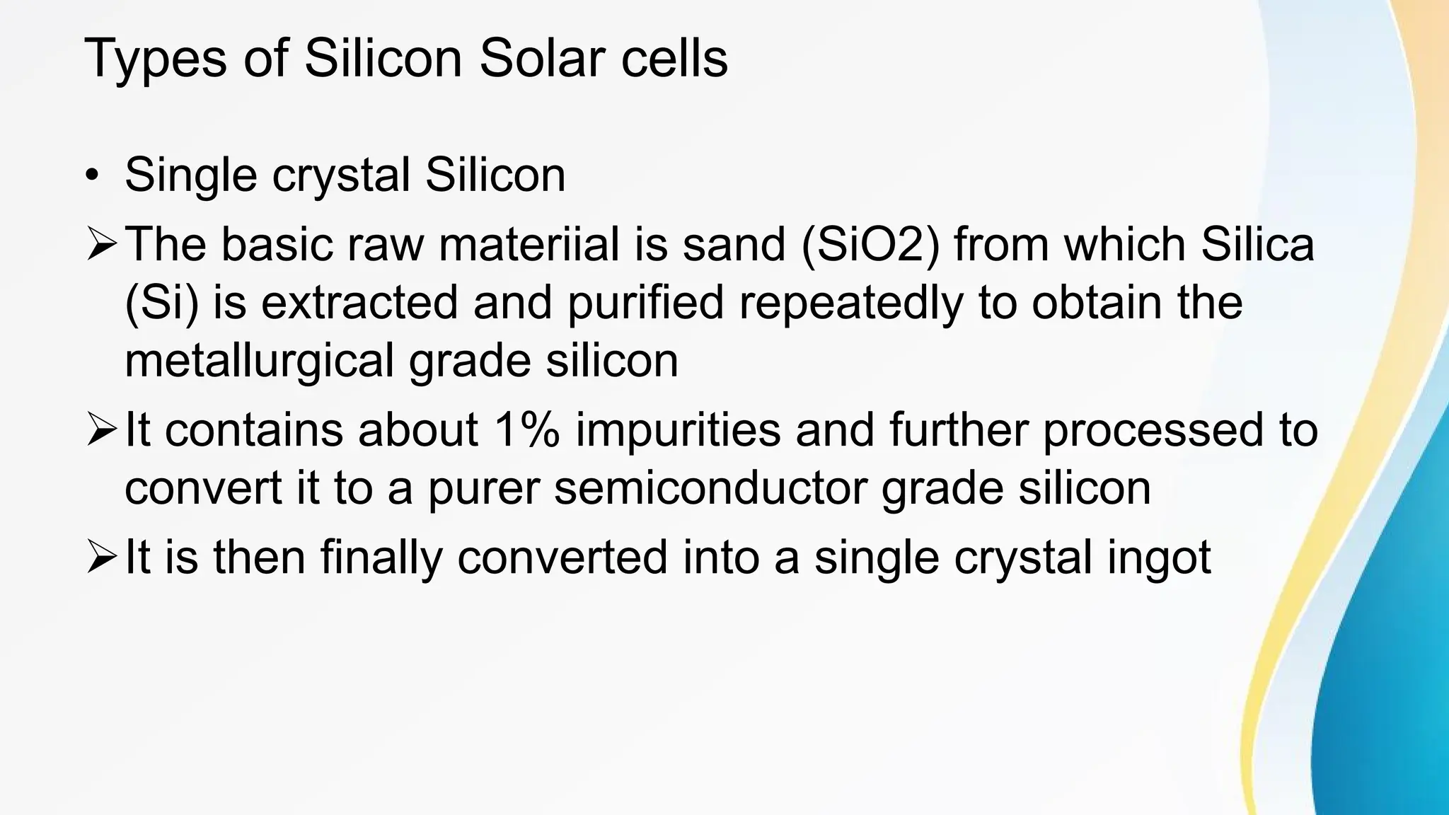 Types of Silicon Solar cells
• Single crystal Silicon
ØThe basic raw materiial is sand (SiO2) from which Silica
(Si) is extracted and purified repeatedly to obtain the
metallurgical grade silicon
ØIt contains about 1% impurities and further processed to
convert it to a purer semiconductor grade silicon
ØIt is then finally converted into a single crystal ingot
 
