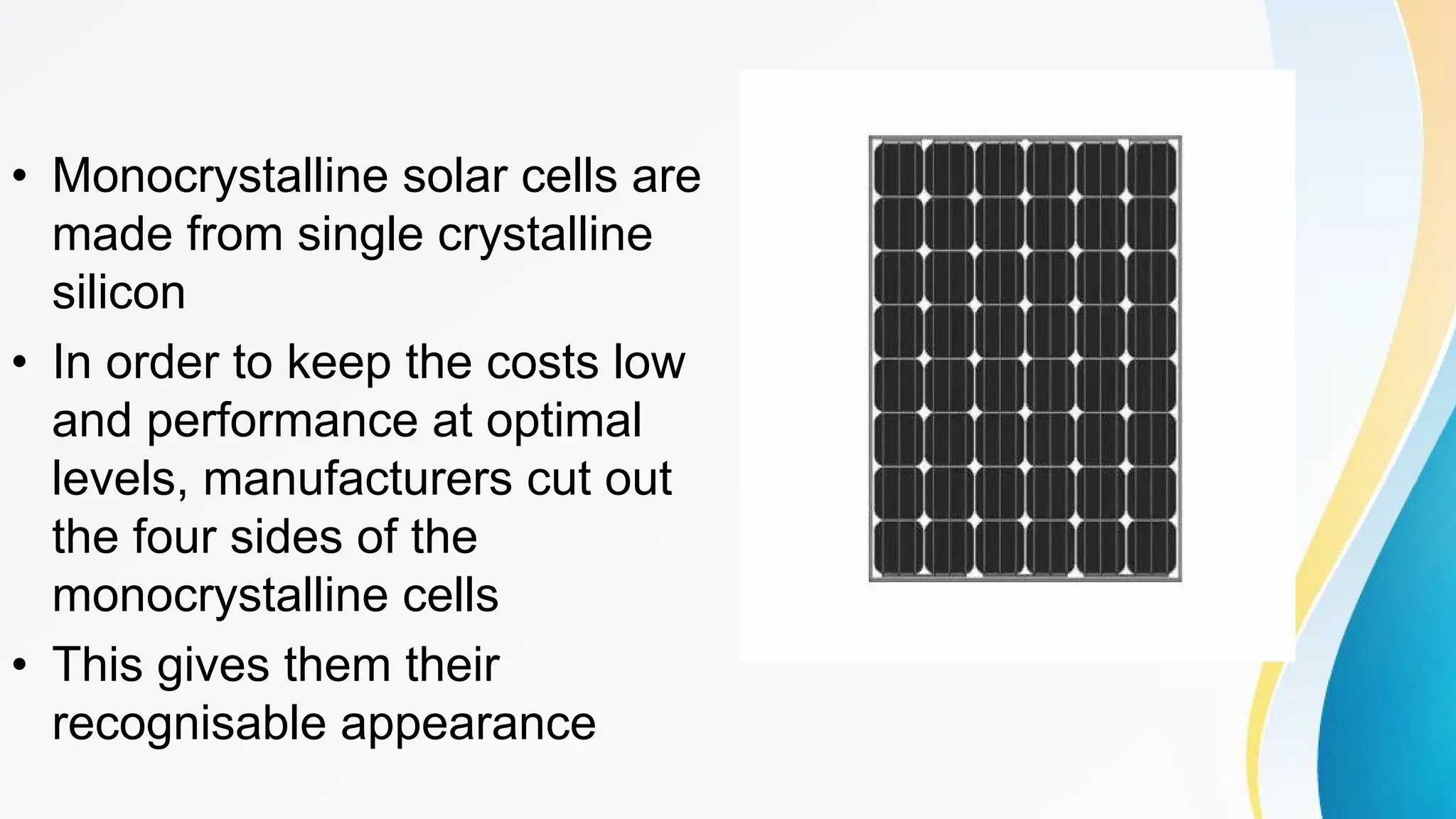 • Monocrystalline solar cells are
made from single crystalline
silicon
• In order to keep the costs low
and performance at optimal
levels, manufacturers cut out
the four sides of the
monocrystalline cells
• This gives them their
recognisable appearance
 