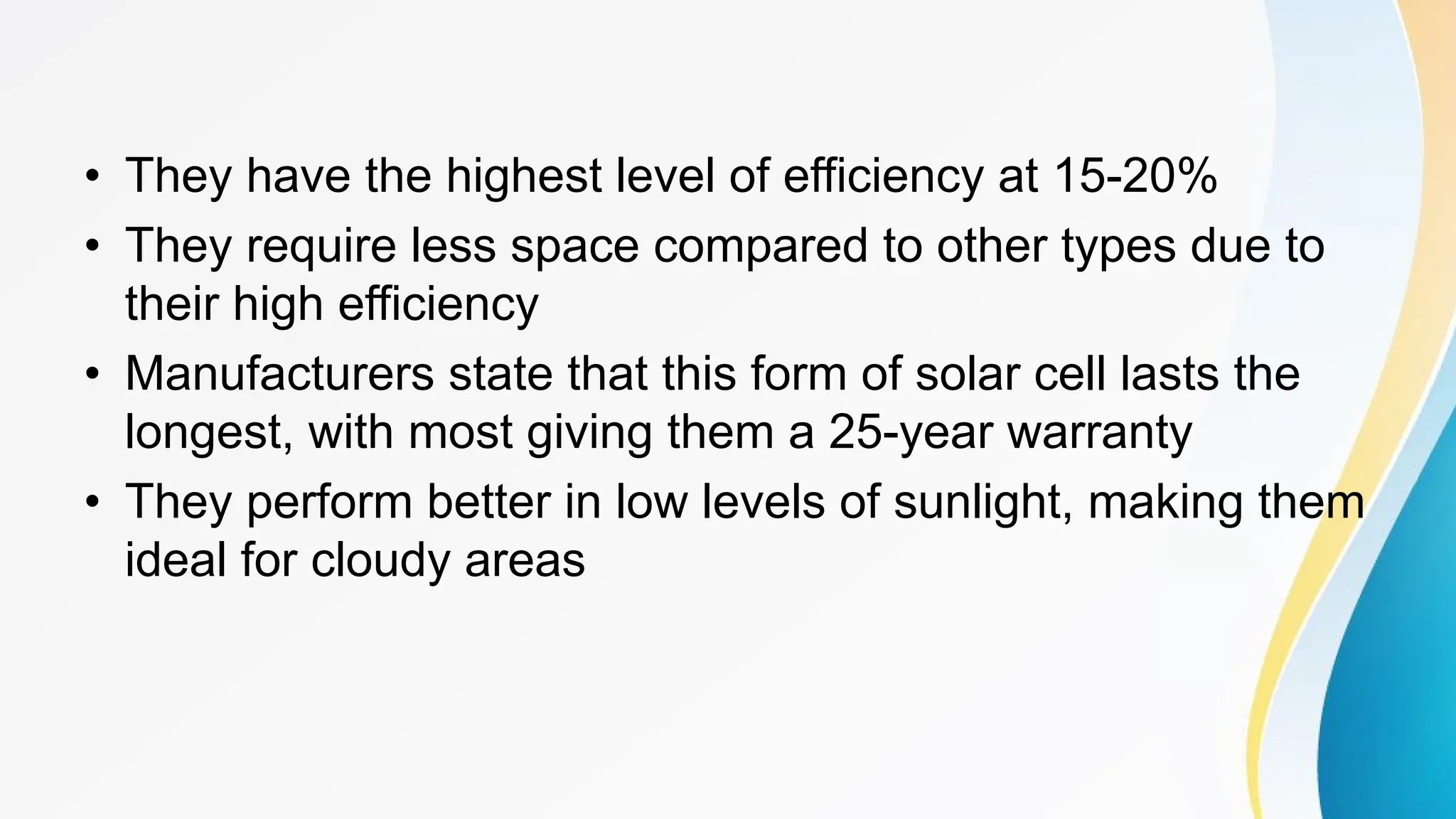 • They have the highest level of efficiency at 15-20%
• They require less space compared to other types due to
their high efficiency
• Manufacturers state that this form of solar cell lasts the
longest, with most giving them a 25-year warranty
• They perform better in low levels of sunlight, making them
ideal for cloudy areas
 