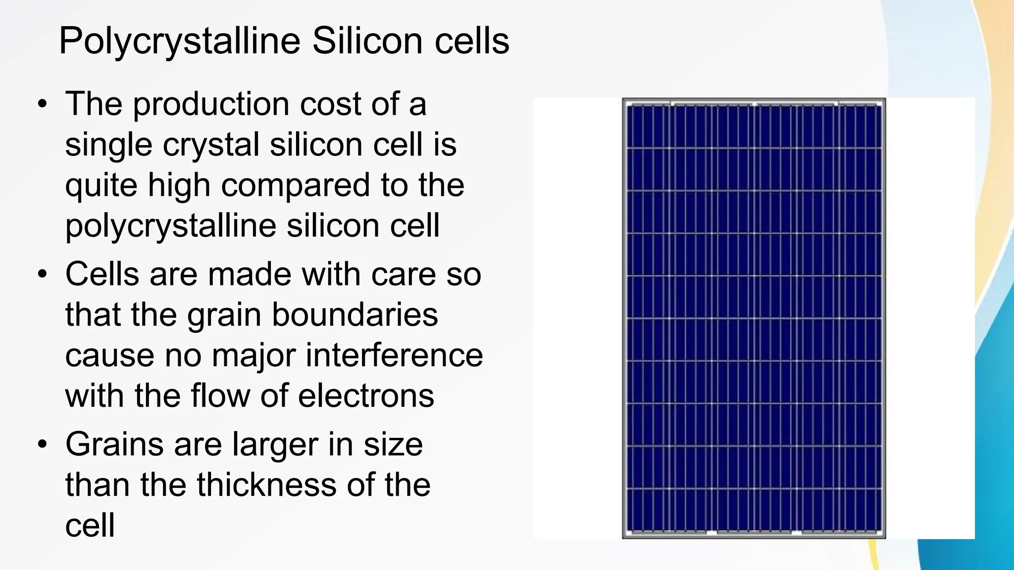 Polycrystalline Silicon cells
• The production cost of a
single crystal silicon cell is
quite high compared to the
polycrystalline silicon cell
• Cells are made with care so
that the grain boundaries
cause no major interference
with the flow of electrons
• Grains are larger in size
than the thickness of the
cell
 