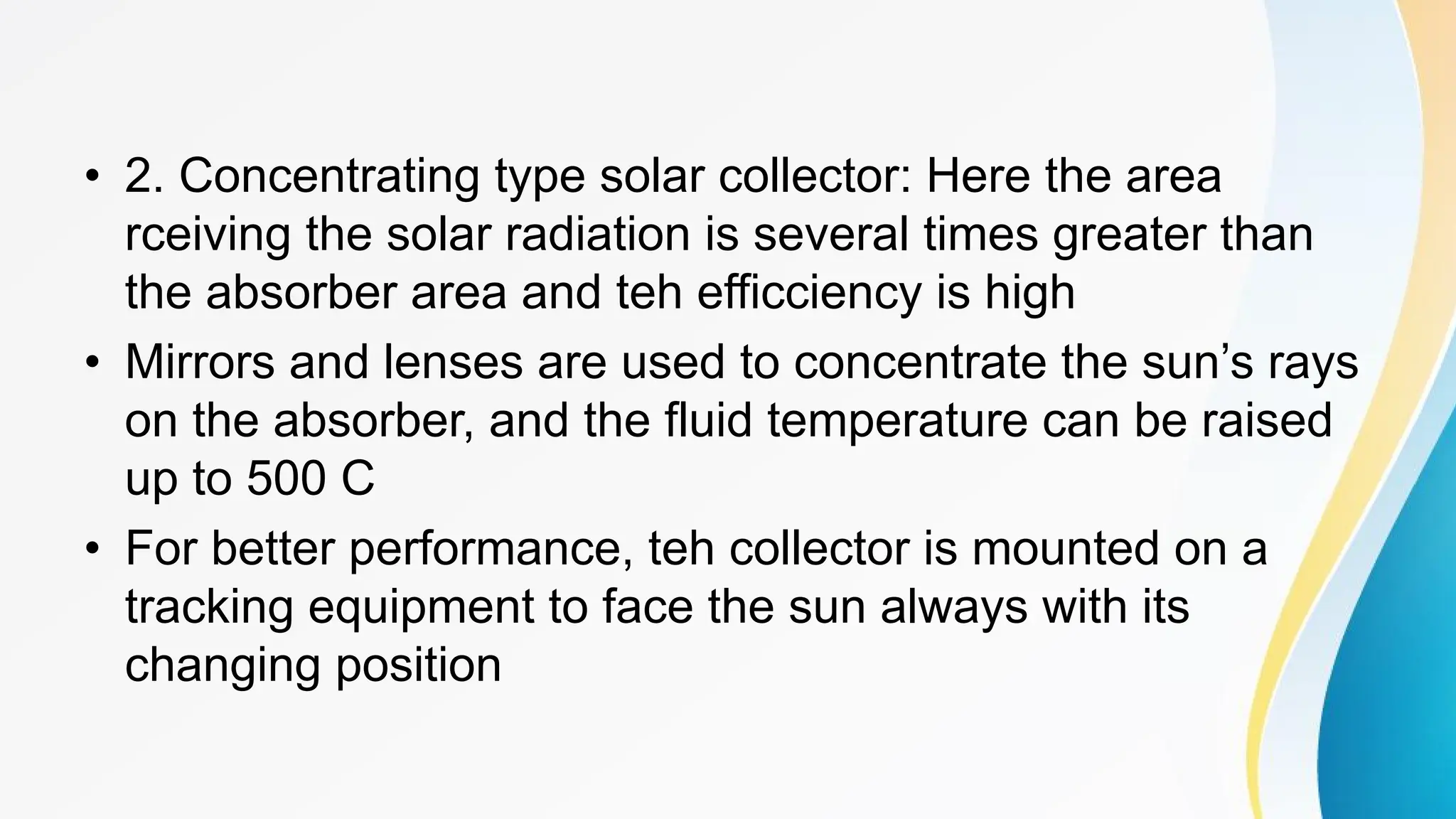 • 2. Concentrating type solar collector: Here the area
rceiving the solar radiation is several times greater than
the absorber area and teh efficciency is high
• Mirrors and lenses are used to concentrate the sun’s rays
on the absorber, and the fluid temperature can be raised
up to 500 C
• For better performance, teh collector is mounted on a
tracking equipment to face the sun always with its
changing position
 
