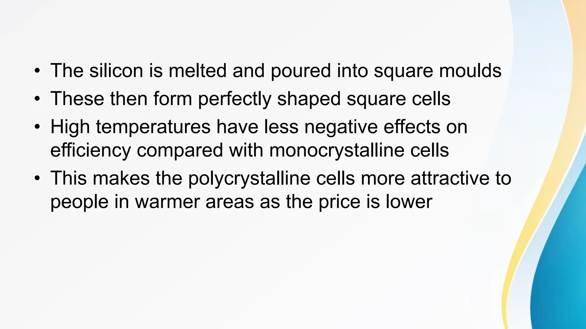 • The silicon is melted and poured into square moulds
• These then form perfectly shaped square cells
• High temperatures have less negative effects on
efficiency compared with monocrystalline cells
• This makes the polycrystalline cells more attractive to
people in warmer areas as the price is lower
 