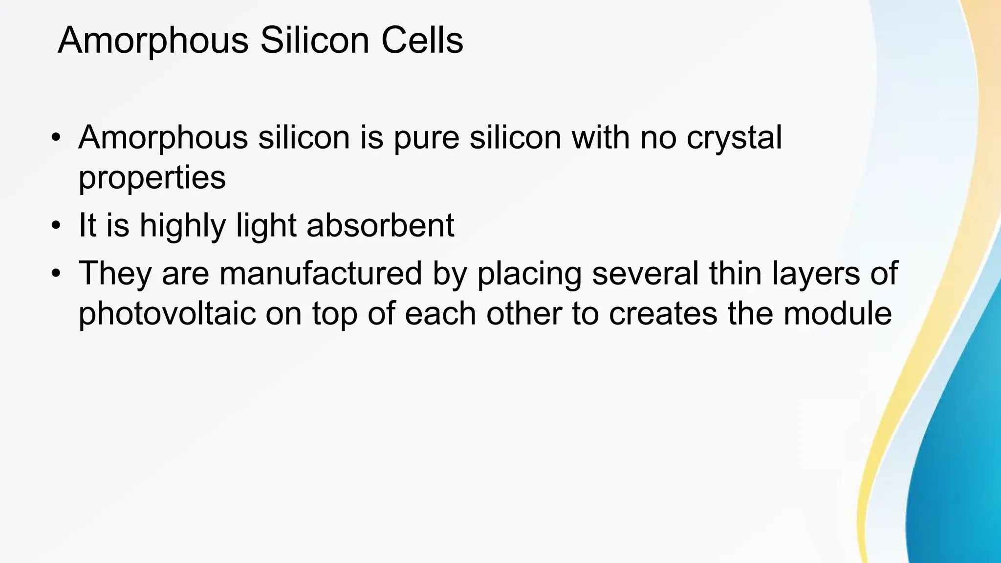 Amorphous Silicon Cells
• Amorphous silicon is pure silicon with no crystal
properties
• It is highly light absorbent
• They are manufactured by placing several thin layers of
photovoltaic on top of each other to creates the module
 