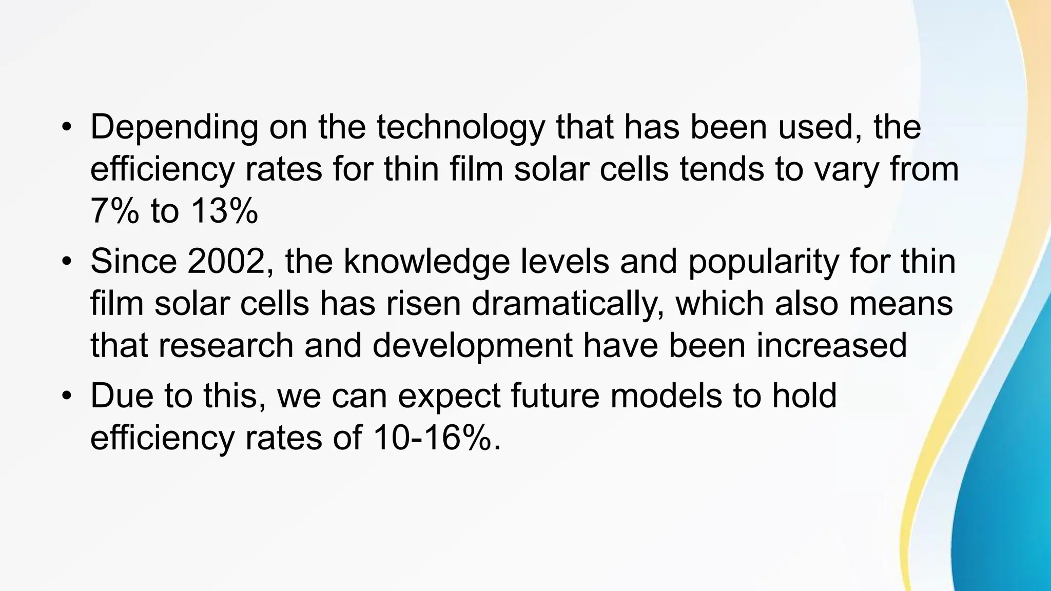 • Depending on the technology that has been used, the
efficiency rates for thin film solar cells tends to vary from
7% to 13%
• Since 2002, the knowledge levels and popularity for thin
film solar cells has risen dramatically, which also means
that research and development have been increased
• Due to this, we can expect future models to hold
efficiency rates of 10-16%.
 