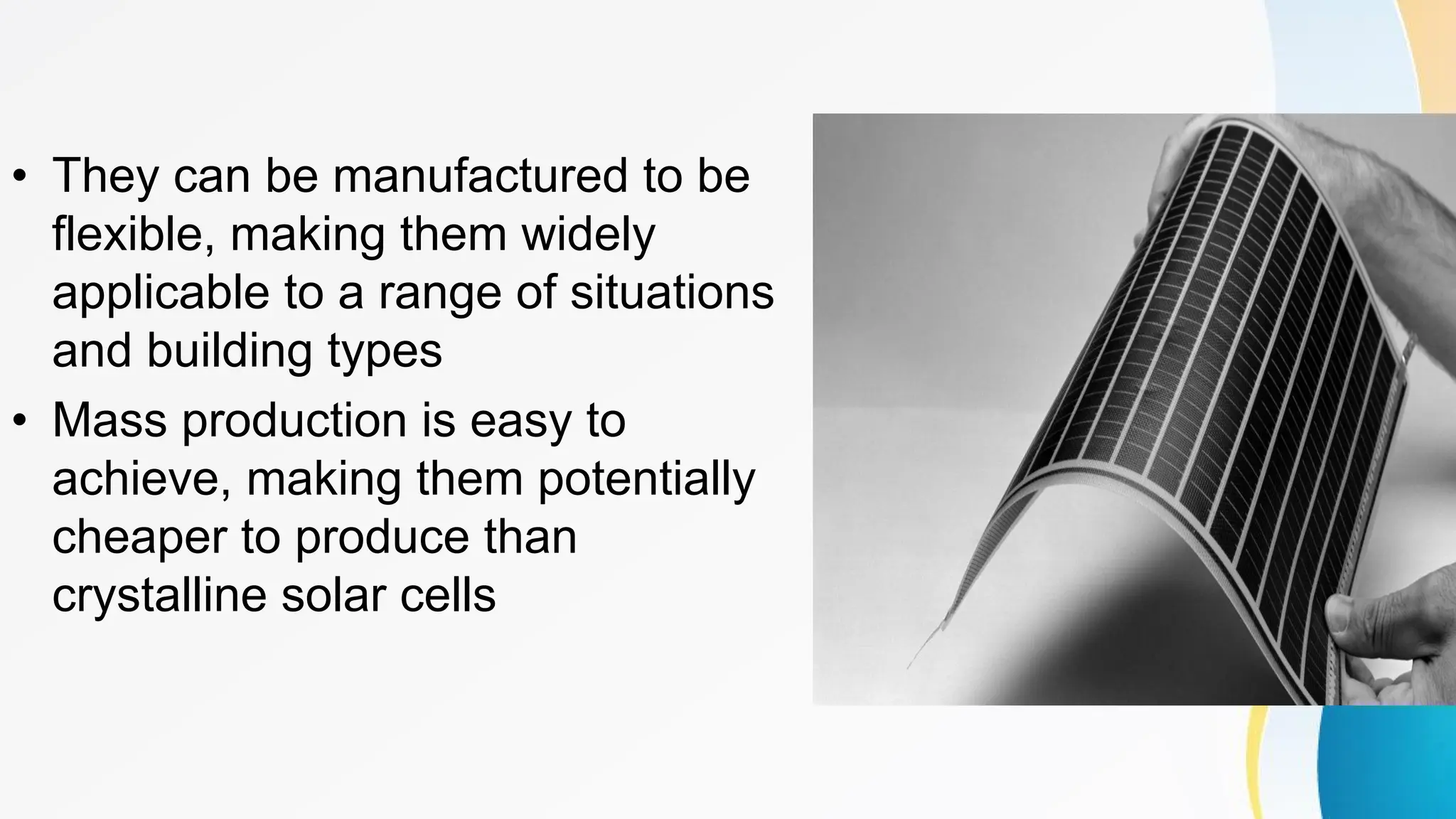 • They can be manufactured to be
flexible, making them widely
applicable to a range of situations
and building types
• Mass production is easy to
achieve, making them potentially
cheaper to produce than
crystalline solar cells
 