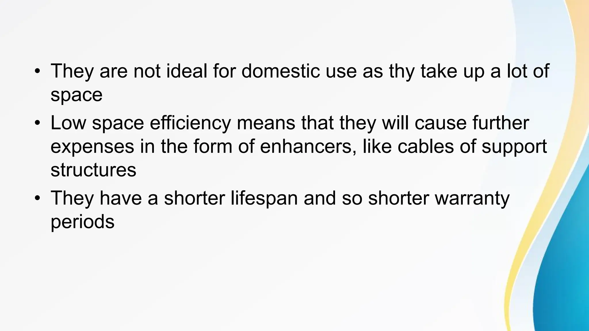 • They are not ideal for domestic use as thy take up a lot of
space
• Low space efficiency means that they will cause further
expenses in the form of enhancers, like cables of support
structures
• They have a shorter lifespan and so shorter warranty
periods
 