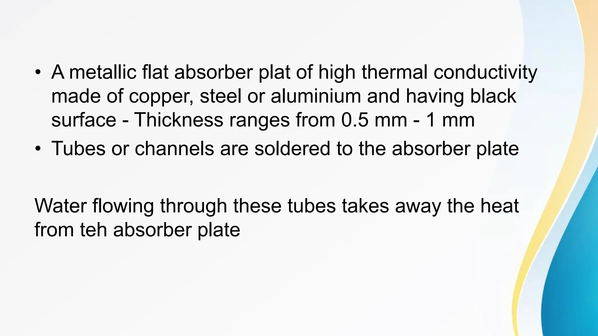 • A metallic flat absorber plat of high thermal conductivity
made of copper, steel or aluminium and having black
surface - Thickness ranges from 0.5 mm - 1 mm
• Tubes or channels are soldered to the absorber plate
Water flowing through these tubes takes away the heat
from teh absorber plate
 