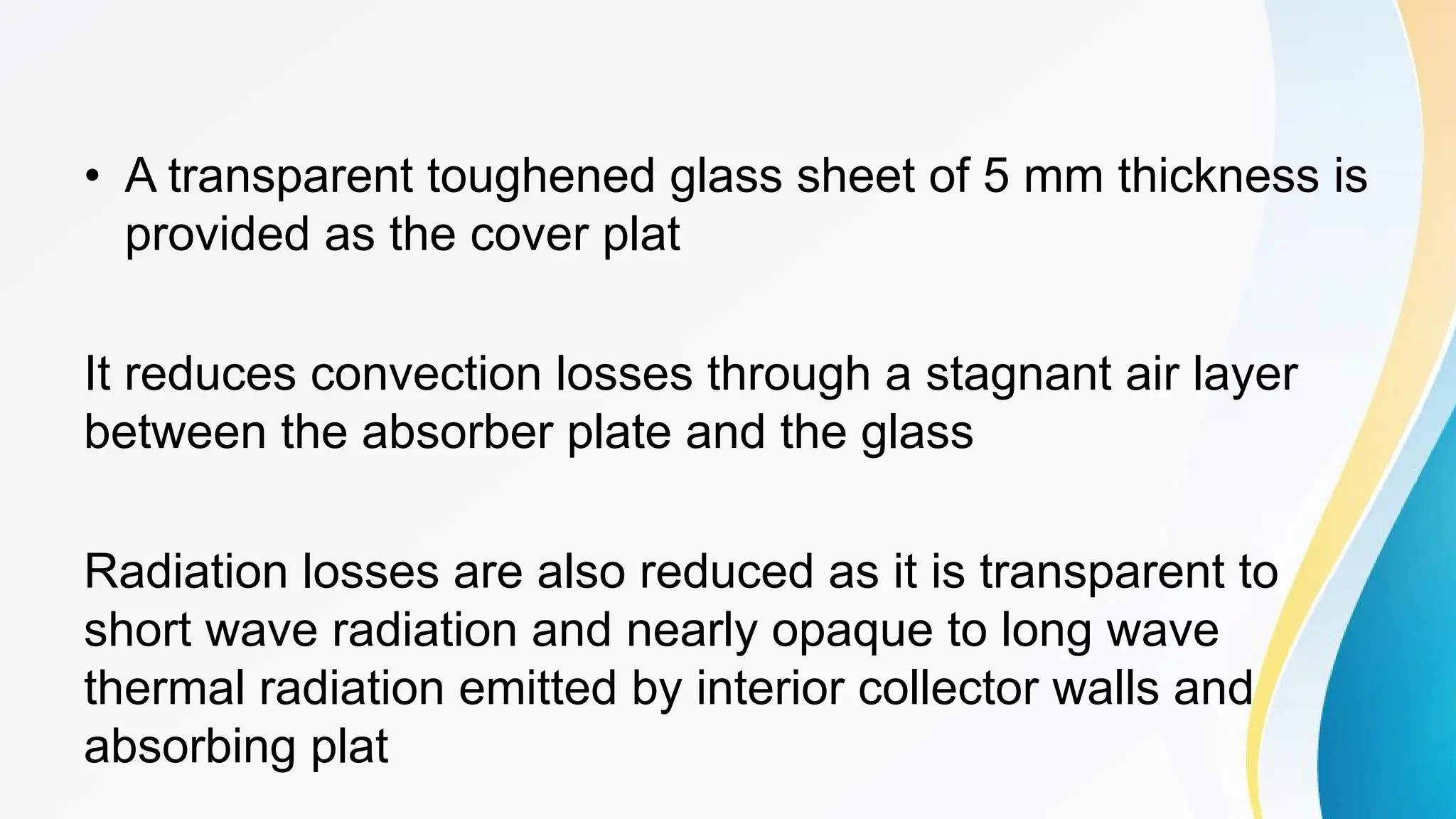 • A transparent toughened glass sheet of 5 mm thickness is
provided as the cover plat
It reduces convection losses through a stagnant air layer
between the absorber plate and the glass
Radiation losses are also reduced as it is transparent to
short wave radiation and nearly opaque to long wave
thermal radiation emitted by interior collector walls and
absorbing plat
 