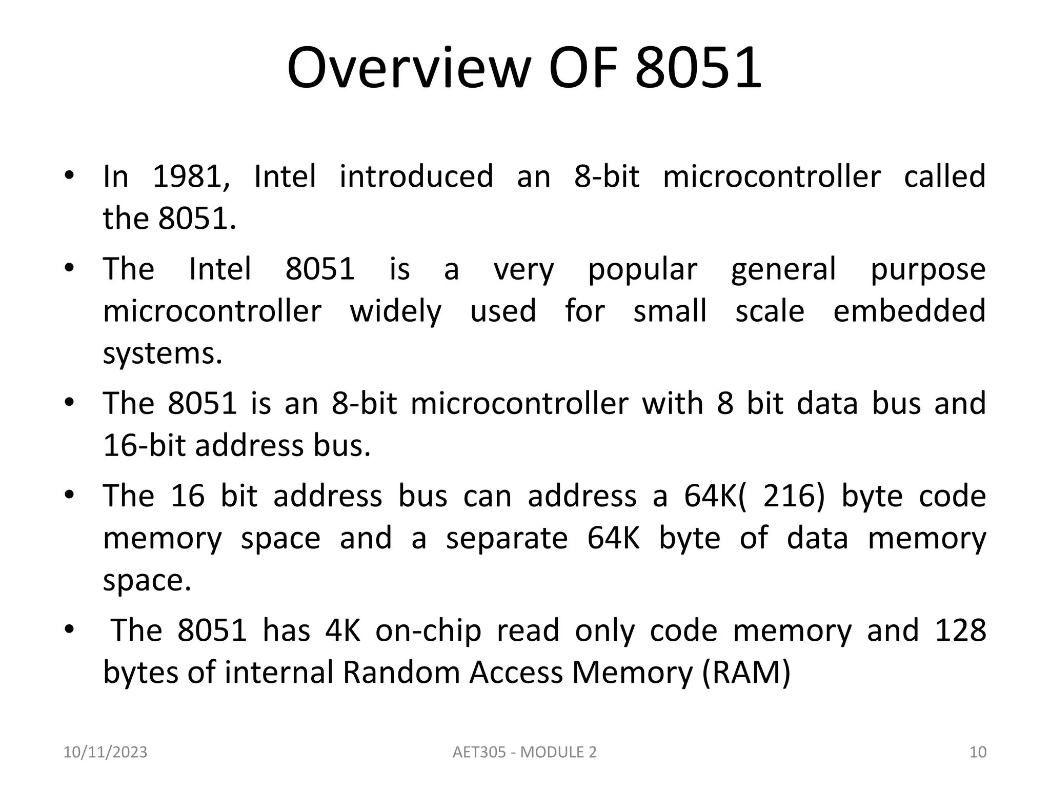 Overview OF 8051
• In 1981, Intel introduced an 8-bit microcontroller called
the 8051.
• The Intel 8051 is a very popular general purpose
microcontroller widely used for small scale embedded
systems.
• The 8051 is an 8-bit microcontroller with 8 bit data bus and
16-bit address bus.
• The 16 bit address bus can address a 64K( 216) byte code
memory space and a separate 64K byte of data memory
space.
• The 8051 has 4K on-chip read only code memory and 128
bytes of internal Random Access Memory (RAM)
10/11/2023 AET305 - MODULE 2 10
 