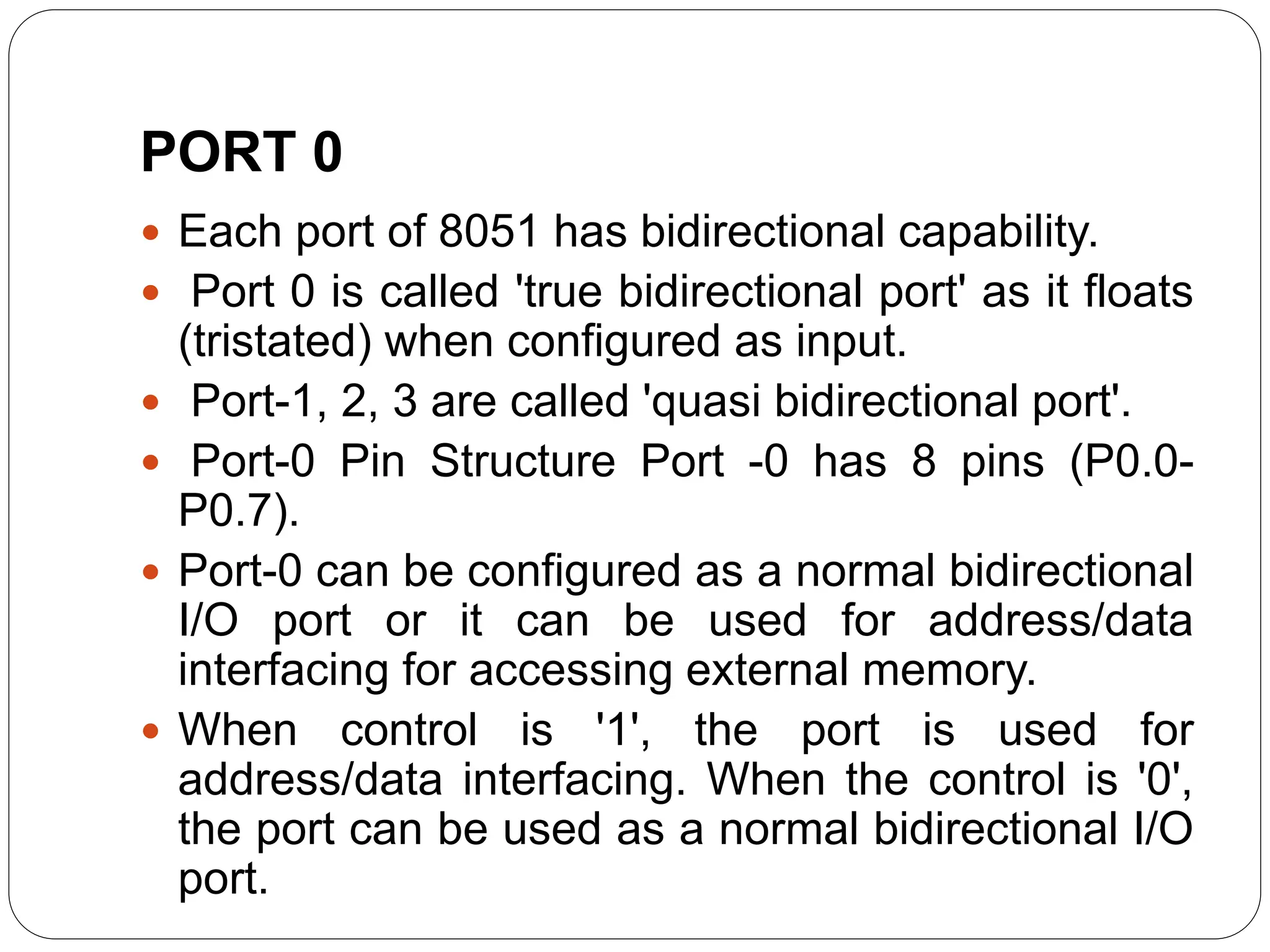 PORT 0
 Each port of 8051 has bidirectional capability.
 Port 0 is called 'true bidirectional port' as it floats
(tristated) when configured as input.
 Port-1, 2, 3 are called 'quasi bidirectional port'.
 Port-0 Pin Structure Port -0 has 8 pins (P0.0-
P0.7).
 Port-0 can be configured as a normal bidirectional
I/O port or it can be used for address/data
interfacing for accessing external memory.
 When control is '1', the port is used for
address/data interfacing. When the control is '0',
the port can be used as a normal bidirectional I/O
port.
 