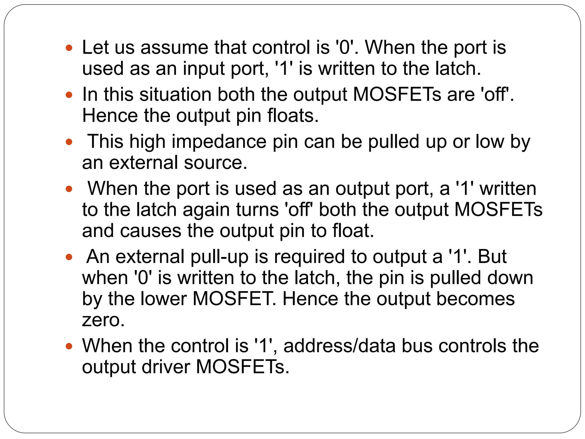  Let us assume that control is '0'. When the port is
used as an input port, '1' is written to the latch.
 In this situation both the output MOSFETs are 'off'.
Hence the output pin floats.
 This high impedance pin can be pulled up or low by
an external source.
 When the port is used as an output port, a '1' written
to the latch again turns 'off' both the output MOSFETs
and causes the output pin to float.
 An external pull-up is required to output a '1'. But
when '0' is written to the latch, the pin is pulled down
by the lower MOSFET. Hence the output becomes
zero.
 When the control is '1', address/data bus controls the
output driver MOSFETs.
 