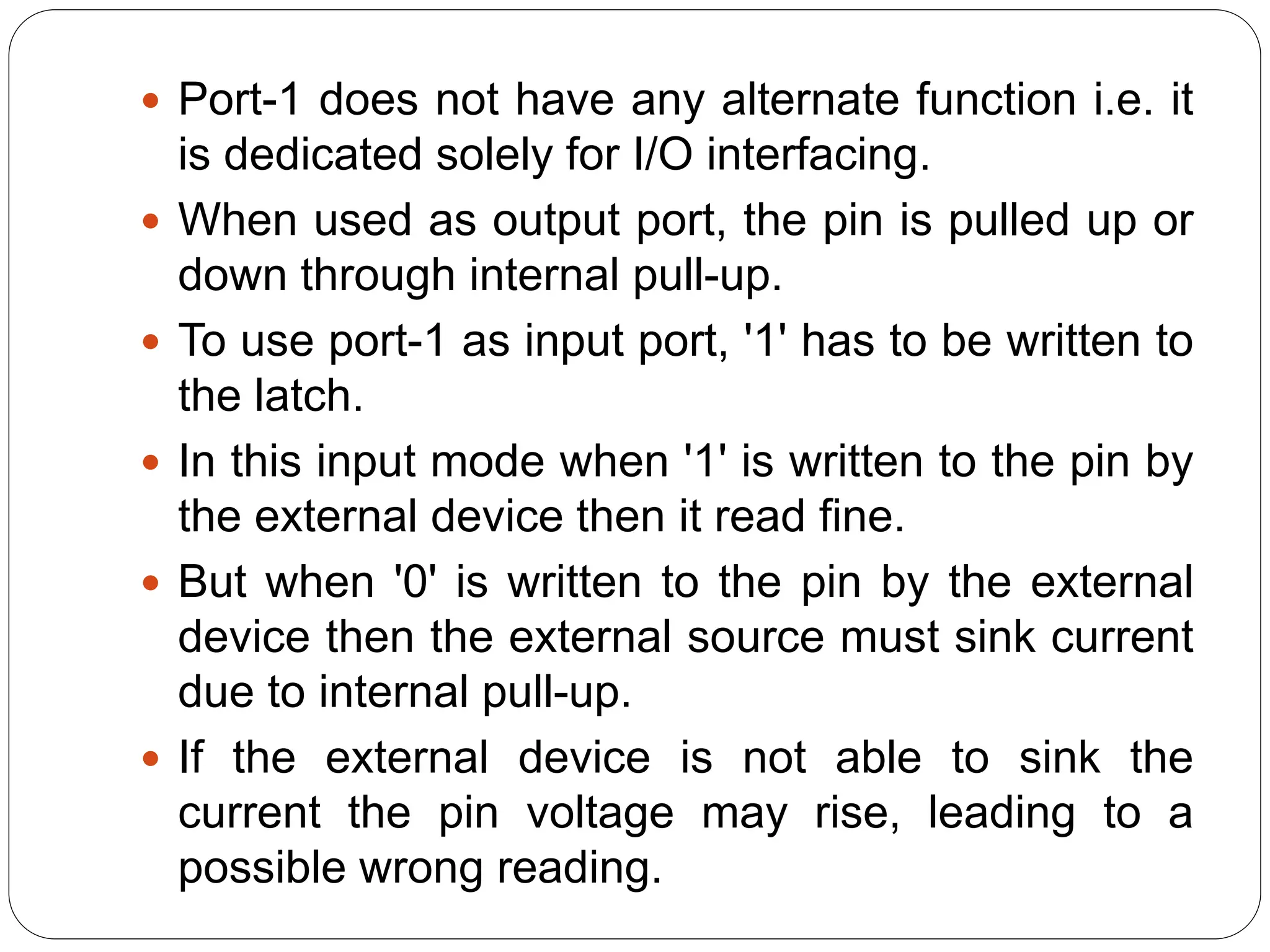  Port-1 does not have any alternate function i.e. it
is dedicated solely for I/O interfacing.
 When used as output port, the pin is pulled up or
down through internal pull-up.
 To use port-1 as input port, '1' has to be written to
the latch.
 In this input mode when '1' is written to the pin by
the external device then it read fine.
 But when '0' is written to the pin by the external
device then the external source must sink current
due to internal pull-up.
 If the external device is not able to sink the
current the pin voltage may rise, leading to a
possible wrong reading.
 