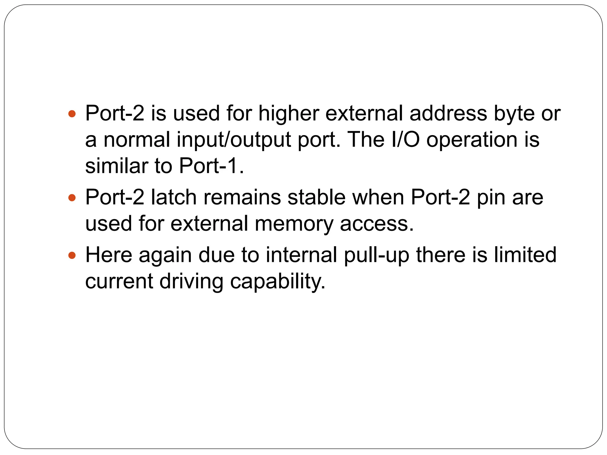  Port-2 is used for higher external address byte or
a normal input/output port. The I/O operation is
similar to Port-1.
 Port-2 latch remains stable when Port-2 pin are
used for external memory access.
 Here again due to internal pull-up there is limited
current driving capability.
 