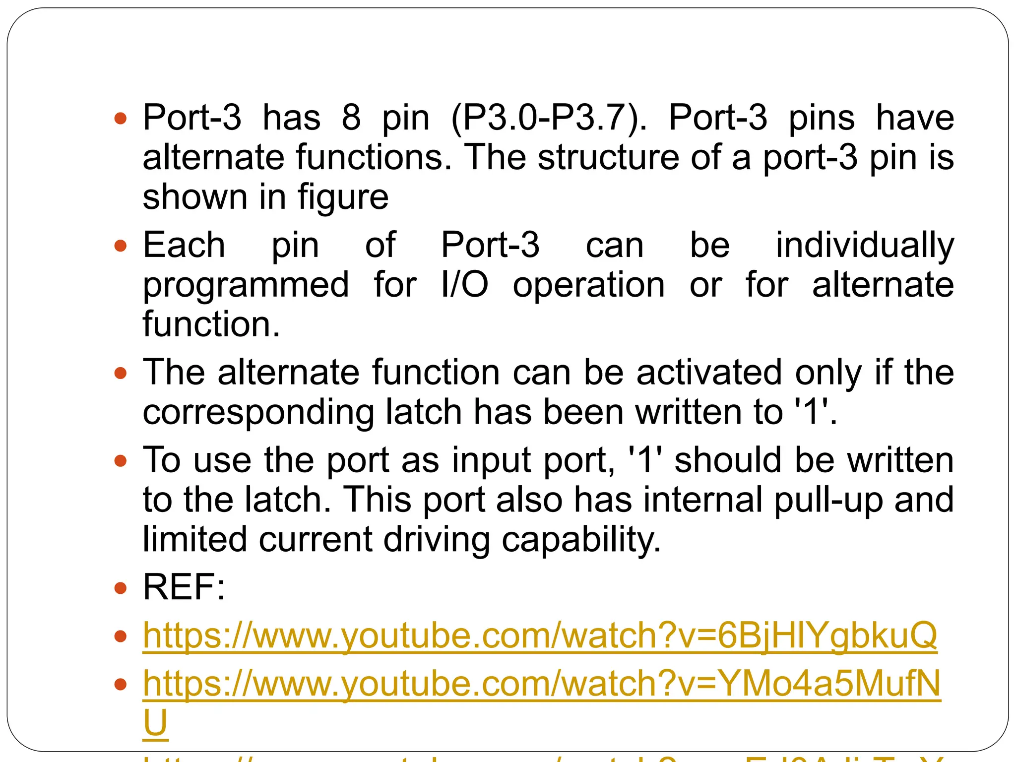  Port-3 has 8 pin (P3.0-P3.7). Port-3 pins have
alternate functions. The structure of a port-3 pin is
shown in figure
 Each pin of Port-3 can be individually
programmed for I/O operation or for alternate
function.
 The alternate function can be activated only if the
corresponding latch has been written to '1'.
 To use the port as input port, '1' should be written
to the latch. This port also has internal pull-up and
limited current driving capability.
 REF:
 https://www.youtube.com/watch?v=6BjHlYgbkuQ
 https://www.youtube.com/watch?v=YMo4a5MufN
U
 
