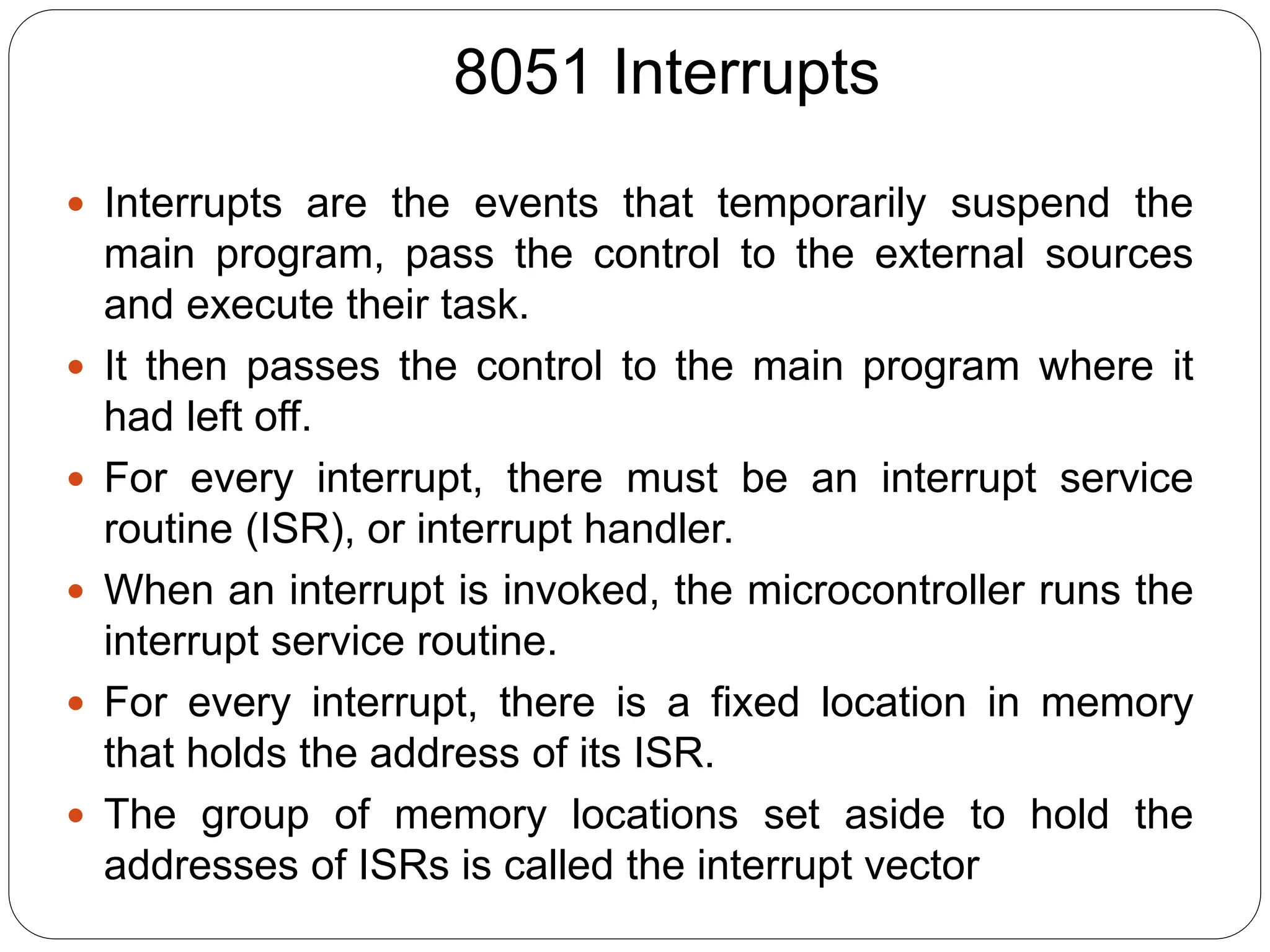 8051 Interrupts
 Interrupts are the events that temporarily suspend the
main program, pass the control to the external sources
and execute their task.
 It then passes the control to the main program where it
had left off.
 For every interrupt, there must be an interrupt service
routine (ISR), or interrupt handler.
 When an interrupt is invoked, the microcontroller runs the
interrupt service routine.
 For every interrupt, there is a fixed location in memory
that holds the address of its ISR.
 The group of memory locations set aside to hold the
addresses of ISRs is called the interrupt vector
 