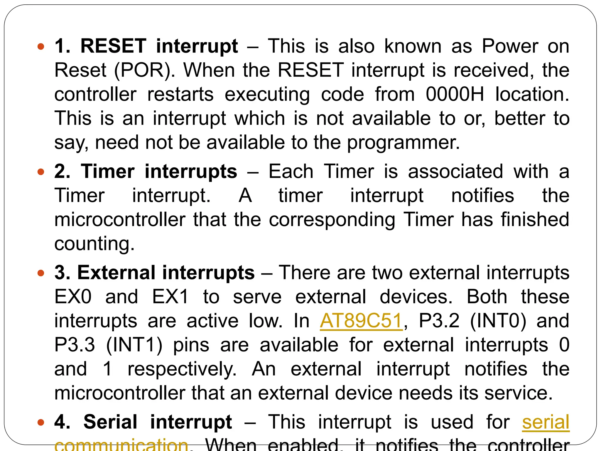  1. RESET interrupt – This is also known as Power on
Reset (POR). When the RESET interrupt is received, the
controller restarts executing code from 0000H location.
This is an interrupt which is not available to or, better to
say, need not be available to the programmer.
 2. Timer interrupts – Each Timer is associated with a
Timer interrupt. A timer interrupt notifies the
microcontroller that the corresponding Timer has finished
counting.
 3. External interrupts – There are two external interrupts
EX0 and EX1 to serve external devices. Both these
interrupts are active low. In AT89C51, P3.2 (INT0) and
P3.3 (INT1) pins are available for external interrupts 0
and 1 respectively. An external interrupt notifies the
microcontroller that an external device needs its service.
 4. Serial interrupt – This interrupt is used for serial
 