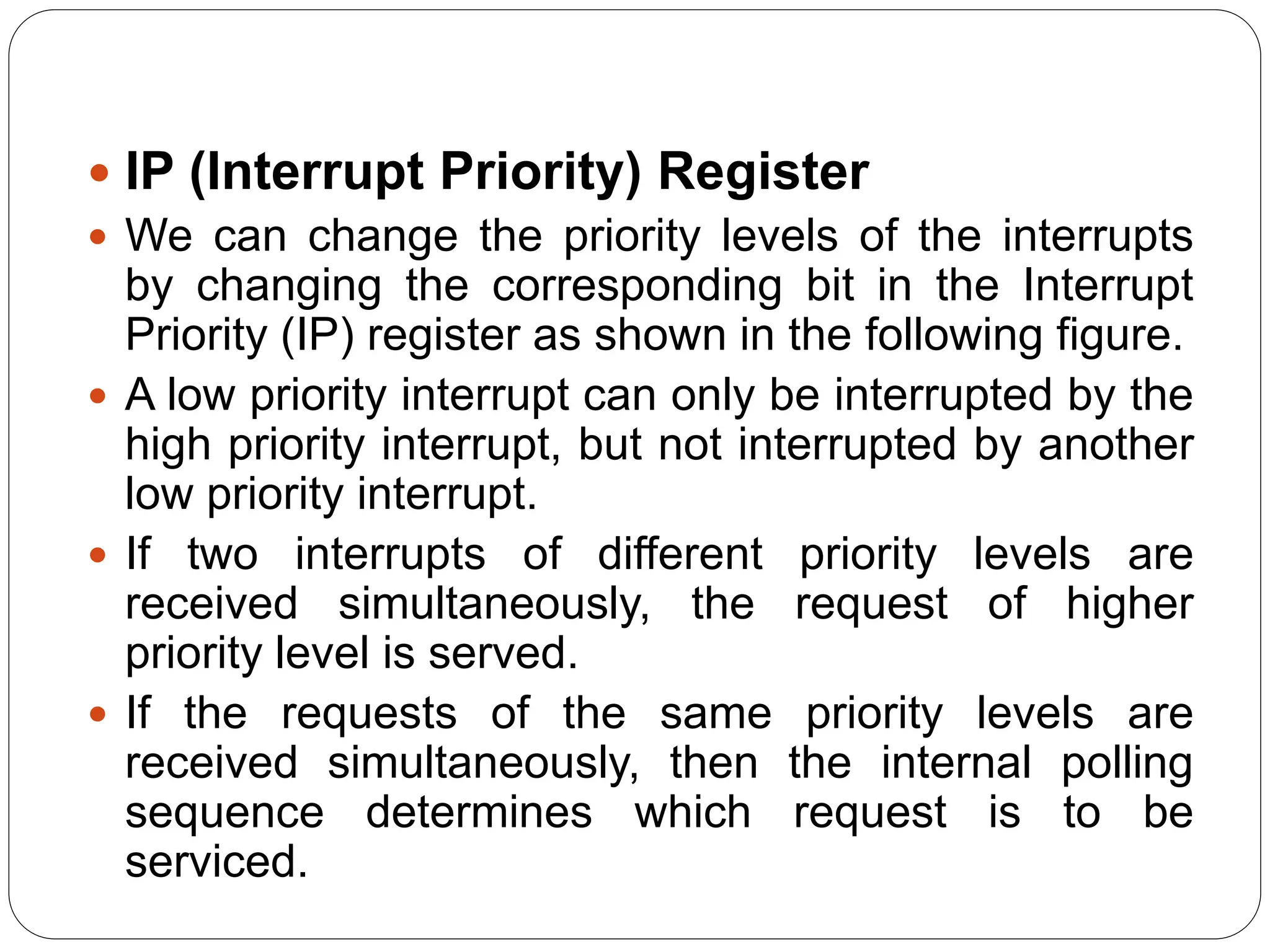  IP (Interrupt Priority) Register
 We can change the priority levels of the interrupts
by changing the corresponding bit in the Interrupt
Priority (IP) register as shown in the following figure.
 A low priority interrupt can only be interrupted by the
high priority interrupt, but not interrupted by another
low priority interrupt.
 If two interrupts of different priority levels are
received simultaneously, the request of higher
priority level is served.
 If the requests of the same priority levels are
received simultaneously, then the internal polling
sequence determines which request is to be
serviced.
 